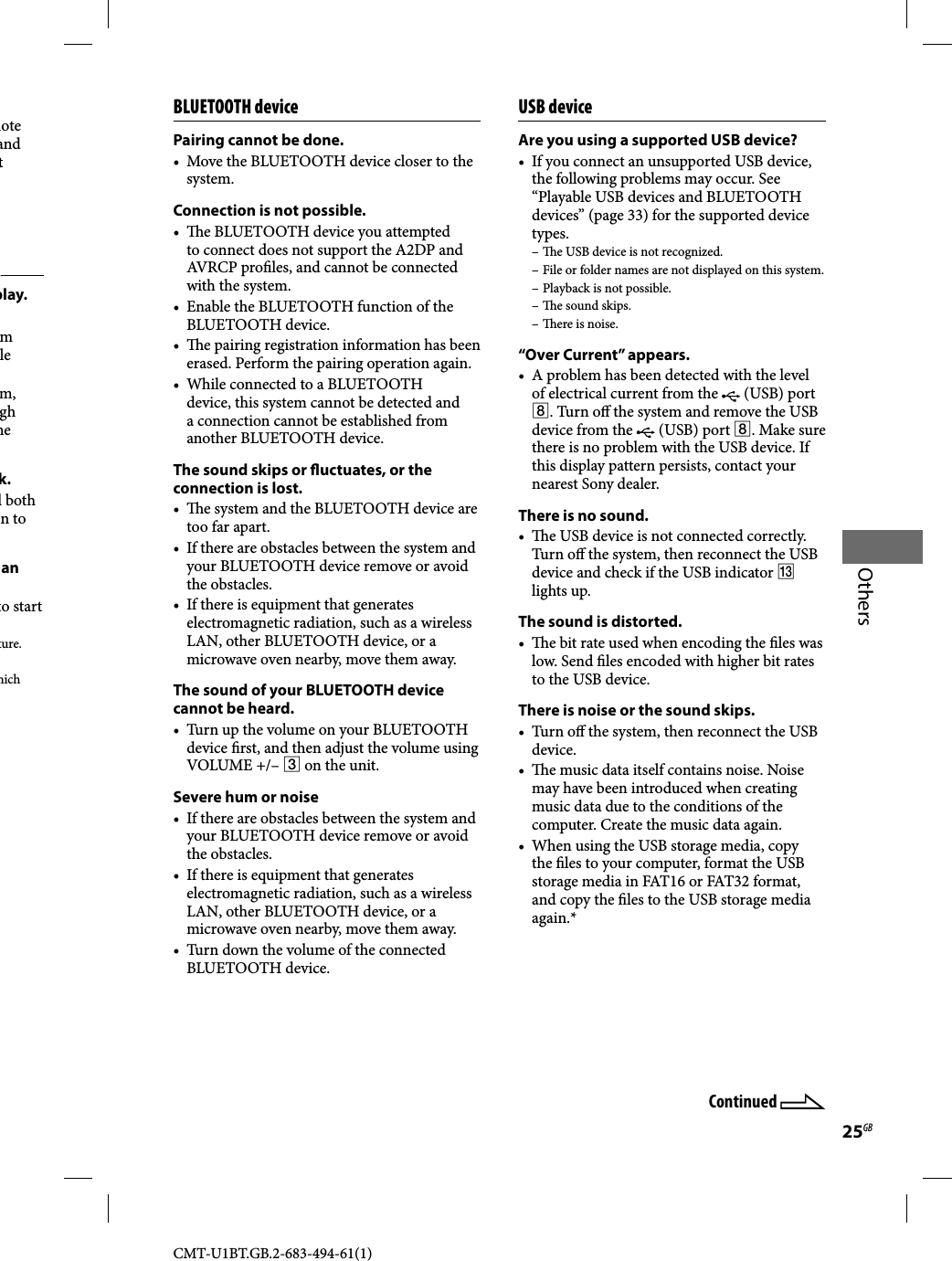25GBOthersCMT-U1BT.GB.2-683-494-61(1)mote and t play.m le m, gh he k.l both n to an to start ture.hich BLUETOOTH devicePairing cannot be done.•  Move the BLUETOOTH device closer to the system.Connection is not possible.•   e BLUETOOTH device you attempted to connect does not support the A2DP and AVRCP pro les, and cannot be connected with the system.•  Enable the BLUETOOTH function of the BLUETOOTH device.•   e pairing registration information has been erased. Perform the pairing operation again.•  While connected to a BLUETOOTH device, this system cannot be detected and a connection cannot be established from another BLUETOOTH device.The sound skips or   uctuates, or the connection is lost.•   e system and the BLUETOOTH device are too far apart.•  If there are obstacles between the system and your BLUETOOTH device remove or avoid the obstacles.•  If there is equipment that generates electromagnetic radiation, such as a wireless LAN, other BLUETOOTH device, or a microwave oven nearby, move them away.The sound of your BLUETOOTH device cannot be heard.•  Turn up the volume on your BLUETOOTH device  rst, and then adjust the volume using VOLUME +/–  on the unit.Severe hum or noise•  If there are obstacles between the system and your BLUETOOTH device remove or avoid the obstacles.•  If there is equipment that generates electromagnetic radiation, such as a wireless LAN, other BLUETOOTH device, or a microwave oven nearby, move them away.•  Turn down the volume of the connected BLUETOOTH device.USB deviceAre you using a supported USB device?•  If you connect an unsupported USB device, the following problems may occur. See “Playable USB devices and BLUETOOTH devices” (page 33) for the supported device types.–   e USB device is not recognized.– File or folder names are not displayed on this system.– Playback is not possible.–   e sound skips.–   ere is noise.“Over Current” appears.•  A problem has been detected with the level of electrical current from the   (USB) port . Turn o  the system and remove the USB device from the   (USB) port . Make sure there is no problem with the USB device. If this display pattern persists, contact your nearest Sony dealer.There is no sound.•   e USB device is not connected correctly. Tur n o  the system, then reconnect the USB device and check if the USB indicator  lights up.The sound is distorted.•   e bit rate used when encoding the  les was low. Send  les encoded with higher bit rates to the USB device.There is noise or the sound skips.• Turn o  the system, then reconnect the USB device.•   e music data itself contains noise. Noise may have been introduced when creating music data due to the conditions of the computer. Create the music data again.•  When using the USB storage media, copy the  les to your computer, format the USB storage media in FAT16 or FAT32 format, and copy the  les to the USB storage media again.*Continued 