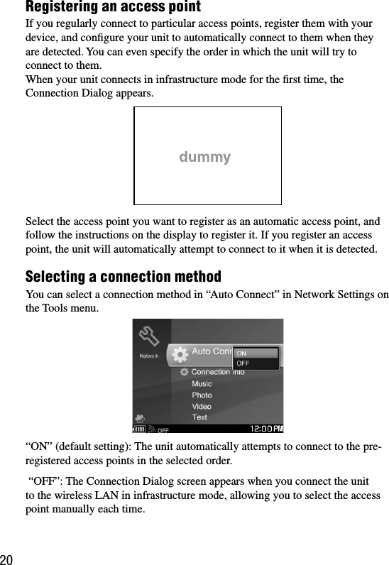 COM-1.US.2-668-392-11(2)20Registering an access pointIf you regularly connect to particular access points, register them with your device, and conﬁgure your unit to automatically connect to them when they are detected. You can even specify the order in which the unit will try to connect to them.When your unit connects in infrastructure mode for the ﬁrst time, the Connection Dialog appears.Select the access point you want to register as an automatic access point, and  follow the instructions on the display to register it. If you register an access point, the unit will automatically attempt to connect to it when it is detected.Selecting a connection methodYou can select a connection method in “Auto Connect” in Network Settings on the Tools menu.“ON” (default setting): The unit automatically attempts to connect to the pre-registered access points in the selected order.  “OFF”: The Connection Dialog screen appears when you connect the unit to the wireless LAN in infrastructure mode, allowing you to select the access point manually each time. 