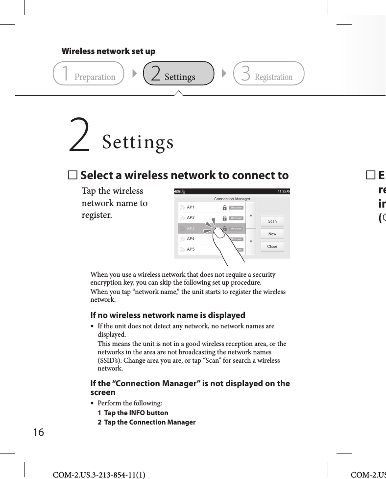 16COM-2.US.3-213-854-11(1) COM-2.US Erein( Select a wireless network to connect toTap the wireless network name to register.When you use a wireless network that does not require a security encryption key, you can skip the following set up procedure.When you tap “network name,” the unit starts to register the wireless network. If no wireless network name is displayed  If the unit does not detect any network, no network names are displayed.  This means the unit is not in a good wireless reception area, or the networks in the area are not broadcasting the network names (SSID’s). Change area you are, or tap “Scan” for search a wireless network.If the “Connection Manager” is not displayed on the screen Perform the following:  1  Tap the INFO button  2  Tap the Connection ManagerSettings2Wireless network set up231PreparationSettingsRegistration