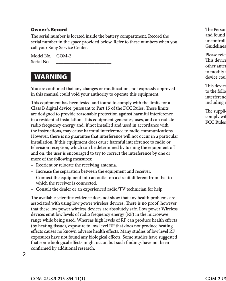 Owner’s Record  e serial number is located inside the battery compartment. Record the serial number in the space provided below. Refer to these numbers when you call your Sony Service Center.Model No.   COM-2Serial No.  _______________________WARNINGYou are cautioned that any changes or modi cations not expressly approved in this manual could void your authority to operate this equipment.  is equipment has been tested and found to comply with the limits for a Class B digital device, pursuant to Part 15 of the FCC Rules.  ese limits are designed to provide reasonable protection against harmful interference in a residential installation.   is equipment generates, uses, and can radiate radio frequency energy and, if not installed and used in accordance with the instructions, may cause harmful interference to radio communications. However, there is no guarantee that interference will not occur in a particular installation. If this equipment does cause harmful interference to radio or television reception, which can be determined by turning the equipment o  and on, the user is encouraged to try to correct the interference by one or more of the following measures:–  Reorient or relocate the receiving antenna.–  Increase the separation between the equipment and receiver.–  Connect the equipment into an outlet on a circuit di erent from that to which the receiver is connected.–  Consult the dealer or an experienced radio/TV technician for help  e available scienti c evidence does not show that any health problems are associated with using low power wireless devices.   ere is no proof, however, that these low power wireless devices are absolutely safe. Low power Wireless devices emit low levels of radio frequency energy (RF) in the microwave range while being used. Whereas high levels of RF can produce health e ects (by heating tissue), exposure to low level RF that does not produce heating e ects causes no known adverse health e ects. Many studies of low level RF exposures have not found any biological e ects. Some studies have suggested that some biological e ects might occur, but such  ndings have not been con rmed by additional research. e Personand found uncontrolleGuidelinesPlease refer is deviceother antento modify tdevice coul is deviceto the follointerferencincluding i e suppliecomply witFCC RulesCOM-2.US.3-213-854-11(1)2COM-2.US