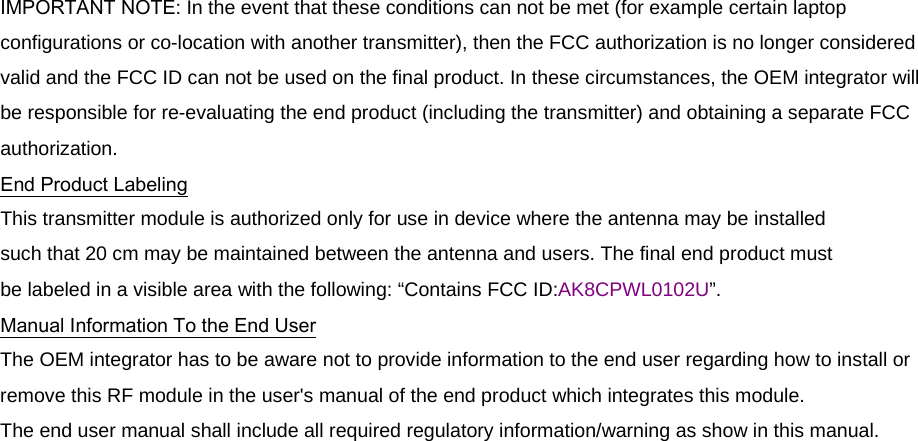  IMPORTANT NOTE: In the event that these conditions can not be met (for example certain laptop configurations or co-location with another transmitter), then the FCC authorization is no longer considered valid and the FCC ID can not be used on the final product. In these circumstances, the OEM integrator will be responsible for re-evaluating the end product (including the transmitter) and obtaining a separate FCC authorization. End Product Labeling This transmitter module is authorized only for use in device where the antenna may be installed such that 20 cm may be maintained between the antenna and users. The final end product must be labeled in a visible area with the following: “Contains FCC ID:AK8CPWL0102U”. Manual Information To the End User The OEM integrator has to be aware not to provide information to the end user regarding how to install or remove this RF module in the user&apos;s manual of the end product which integrates this module. The end user manual shall include all required regulatory information/warning as show in this manual.   