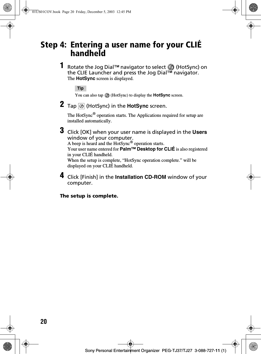 20Sony Personal Entertainment Organizer  PEG-TJ37/TJ27  3-088-727-11 (1)Step 4: Entering a user name for your CLIÉ handheldThe setup is complete.1Rotate the Jog Dial™ navigator to select   (HotSync) on the CLIE Launcher and press the Jog Dial™ navigator.The HotSync screen is displayed.TipYou can also tap   (HotSync) to display the HotSync screen.2Tap   (HotSync) in the HotSync screen.The HotSync® operation starts. The Applications required for setup are installed automatically.3Click [OK] when your user name is displayed in the Users window of your computer.A beep is heard and the HotSync® operation starts.Your user name entered for Palm™ Desktop for CLIÉ is also registered in your CLIÉ handheld.When the setup is complete, “HotSync operation complete.” will be displayed on your CLIÉ handheld.4Click [Finish] in the Installation CD-ROM window of your computer.01US01COV.book  Page 20  Friday, December 5, 2003  12:45 PM