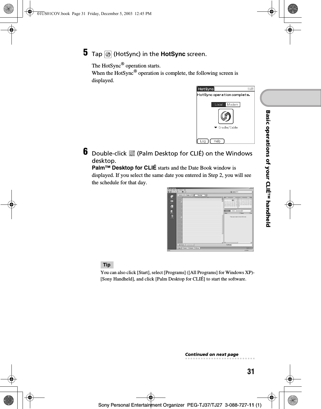 31Sony Personal Entertainment Organizer  PEG-TJ37/TJ27  3-088-727-11 (1)Basic operations of your CLIÉ™ handheld5Tap   (HotSync) in the HotSync screen.The HotSync® operation starts.When the HotSync® operation is complete, the following screen is displayed.6Double-click   (Palm Desktop for CLIÉ) on the Windows desktop.Palm™ Desktop for CLIÉ starts and the Date Book window is displayed. If you select the same date you entered in Step 2, you will see the schedule for that day.TipYou can also click [Start], select [Programs] ([All Programs] for Windows XP)-[Sony Handheld], and click [Palm Desktop for CLIÉ] to start the software. Continued on next page• • • • • • • • • • • • • • • • • • • • • • • • • • •01US01COV.book  Page 31  Friday, December 5, 2003  12:45 PM