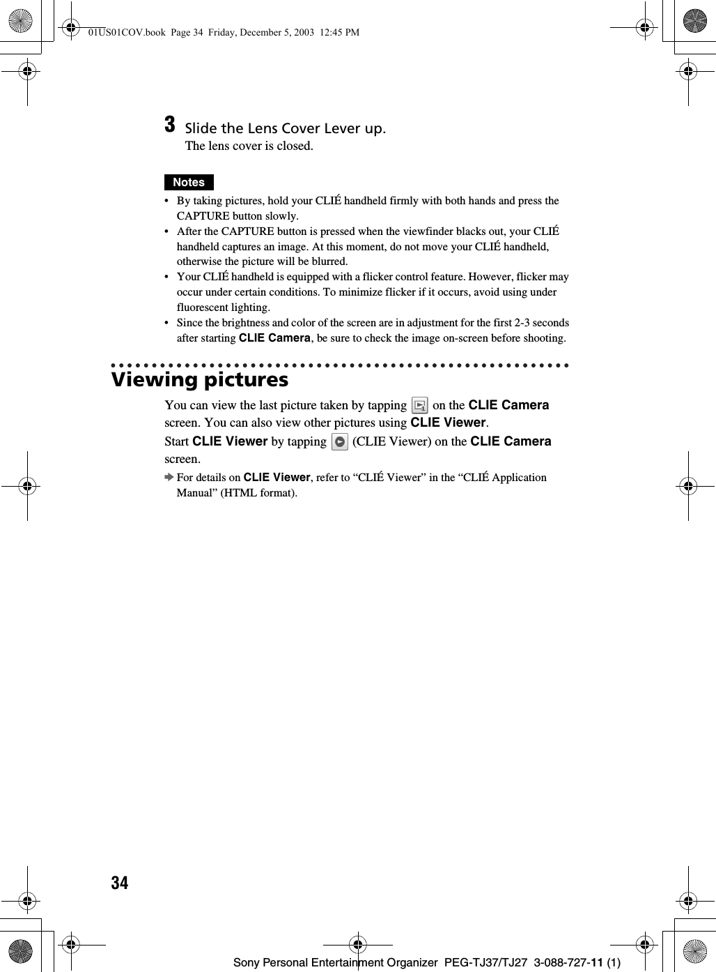 34Sony Personal Entertainment Organizer  PEG-TJ37/TJ27  3-088-727-11 (1)Notes• By taking pictures, hold your CLIÉ handheld firmly with both hands and press the CAPTURE button slowly. • After the CAPTURE button is pressed when the viewfinder blacks out, your CLIÉ handheld captures an image. At this moment, do not move your CLIÉ handheld, otherwise the picture will be blurred.• Your CLIÉ handheld is equipped with a flicker control feature. However, flicker may occur under certain conditions. To minimize flicker if it occurs, avoid using under fluorescent lighting.• Since the brightness and color of the screen are in adjustment for the first 2-3 seconds after starting CLIE Camera, be sure to check the image on-screen before shooting.Viewing picturesYou can view the last picture taken by tapping   on the CLIE Camera screen. You can also view other pictures using CLIE Viewer.Start CLIE Viewer by tapping   (CLIE Viewer) on the CLIE Camera screen.bFor details on CLIE Viewer, refer to “CLIÉ Viewer” in the “CLIÉ Application Manual” (HTML format).3Slide the Lens Cover Lever up.The lens cover is closed.01US01COV.book  Page 34  Friday, December 5, 2003  12:45 PM