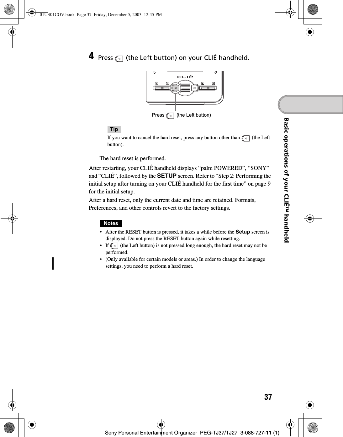 37Sony Personal Entertainment Organizer  PEG-TJ37/TJ27  3-088-727-11 (1)Basic operations of your CLIÉ™ handheldAfter restarting, your CLIÉ handheld displays “palm POWERED”, “SONY” and “CLIÉ”, followed by the SETUP screen. Refer to “Step 2: Performing the initial setup after turning on your CLIÉ handheld for the first time” on page 9 for the initial setup.After a hard reset, only the current date and time are retained. Formats, Preferences, and other controls revert to the factory settings.Notes• After the RESET button is pressed, it takes a while before the Setup screen is displayed. Do not press the RESET button again while resetting.• If   (the Left button) is not pressed long enough, the hard reset may not be performed.• (Only available for certain models or areas.) In order to change the language settings, you need to perform a hard reset.4Press   (the Left button) on your CLIÉ handheld.TipIf you want to cancel the hard reset, press any button other than   (the Left button). The hard reset is performed.Press   (the Left button)01US01COV.book  Page 37  Friday, December 5, 2003  12:45 PM