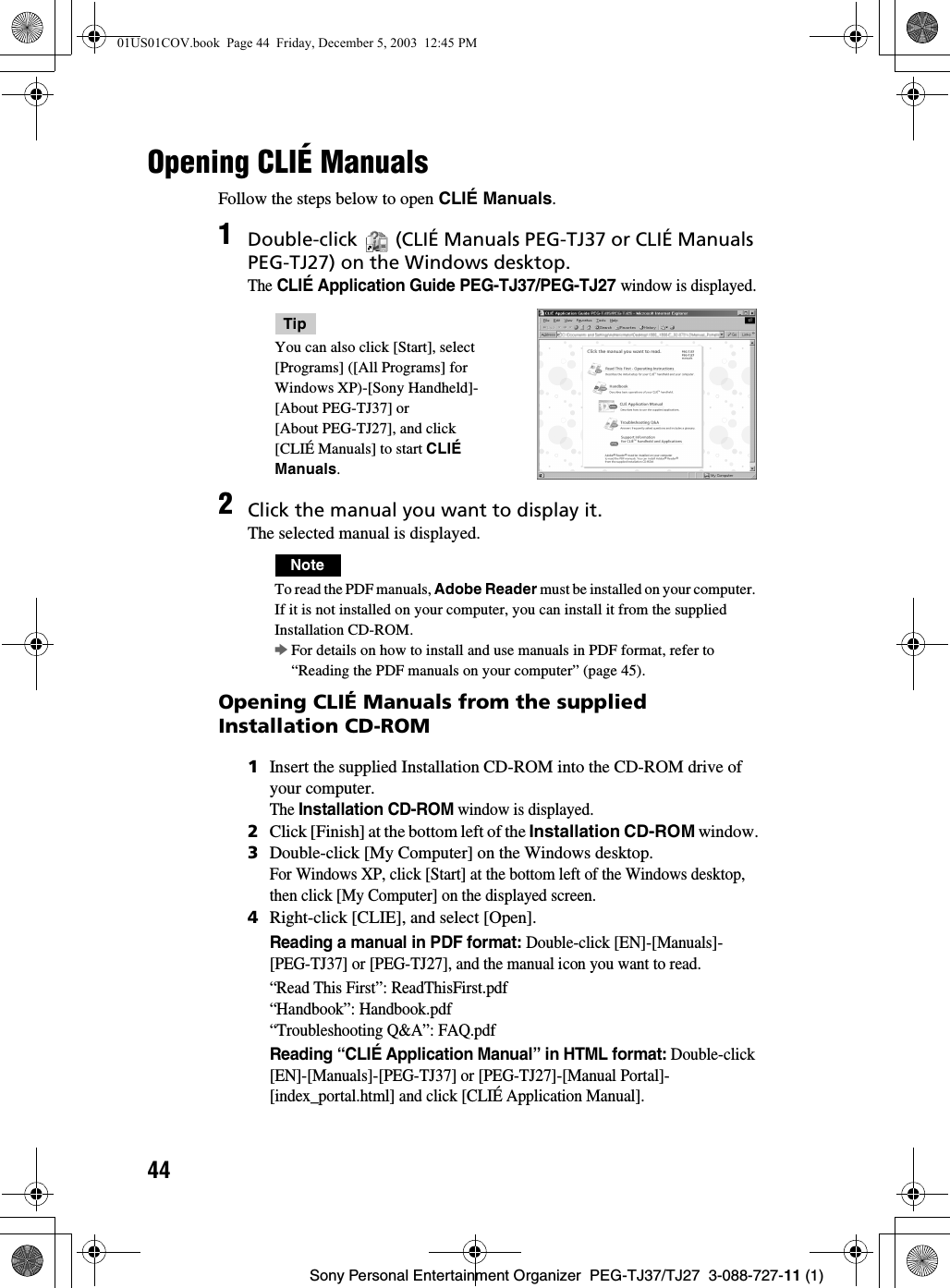 44Sony Personal Entertainment Organizer  PEG-TJ37/TJ27  3-088-727-11 (1)Opening CLIÉ Manuals Follow the steps below to open CLIÉ Manuals.Opening CLIÉ Manuals from the supplied Installation CD-ROM1Double-click   (CLIÉ Manuals PEG-TJ37 or CLIÉ Manuals PEG-TJ27) on the Windows desktop.The CLIÉ Application Guide PEG-TJ37/PEG-TJ27 window is displayed.TipYou can also click [Start], select [Programs] ([All Programs] for Windows XP)-[Sony Handheld]-[About PEG-TJ37] or [About PEG-TJ27], and click [CLIÉ Manuals] to start CLIÉ Manuals.2Click the manual you want to display it.The selected manual is displayed.NoteTo read the PDF manuals, Adobe Reader must be installed on your computer. If it is not installed on your computer, you can install it from the supplied Installation CD-ROM.bFor details on how to install and use manuals in PDF format, refer to “Reading the PDF manuals on your computer” (page 45).1Insert the supplied Installation CD-ROM into the CD-ROM drive of your computer.The Installation CD-ROM window is displayed.2Click [Finish] at the bottom left of the Installation CD-ROM window.3Double-click [My Computer] on the Windows desktop.For Windows XP, click [Start] at the bottom left of the Windows desktop, then click [My Computer] on the displayed screen.4Right-click [CLIE], and select [Open].Reading a manual in PDF format: Double-click [EN]-[Manuals]-[PEG-TJ37] or [PEG-TJ27], and the manual icon you want to read.“Read This First”: ReadThisFirst.pdf“Handbook”: Handbook.pdf“Troubleshooting Q&amp;A”: FAQ.pdfReading “CLIÉ Application Manual” in HTML format: Double-click [EN]-[Manuals]-[PEG-TJ37] or [PEG-TJ27]-[Manual Portal]-[index_portal.html] and click [CLIÉ Application Manual].01US01COV.book  Page 44  Friday, December 5, 2003  12:45 PM