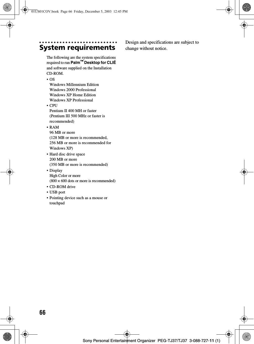 66Sony Personal Entertainment Organizer  PEG-TJ37/TJ37  3-088-727-11 (1)System requirementsThe following are the system specifications required to run Palm™ Desktop for CLIÉ and software supplied on the Installation CD-ROM.•OSWindows Millennium EditionWindows 2000 ProfessionalWindows XP Home EditionWindows XP Professional•CPUPentium II 400 MH or faster (Pentium III 500 MHz or faster is recommended)•RAM96 MB or more(128 MB or more is recommended, 256 MB or more is recommended for Windows XP) • Hard disc drive space200 MB or more (350 MB or more is recommended)•DisplayHigh Color or more(800 × 600 dots or more is recommended)• CD-ROM drive•USB port• Pointing device such as a mouse or touchpadDesign and specifications are subject to change without notice.01US01COV.book  Page 66  Friday, December 5, 2003  12:45 PM