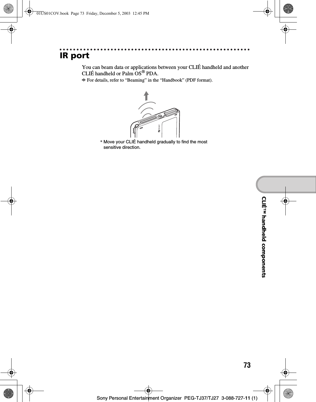73Sony Personal Entertainment Organizer  PEG-TJ37/TJ27  3-088-727-11 (1)CLIÉ™ handheld componentsIR portYou can beam data or applications between your CLIÉ handheld and another CLIÉ handheld or Palm OS® PDA.bFor details, refer to “Beaming” in the “Handbook” (PDF format).*Move your CLIÉ handheld gradually to find the most sensitive direction.01US01COV.book  Page 73  Friday, December 5, 2003  12:45 PM