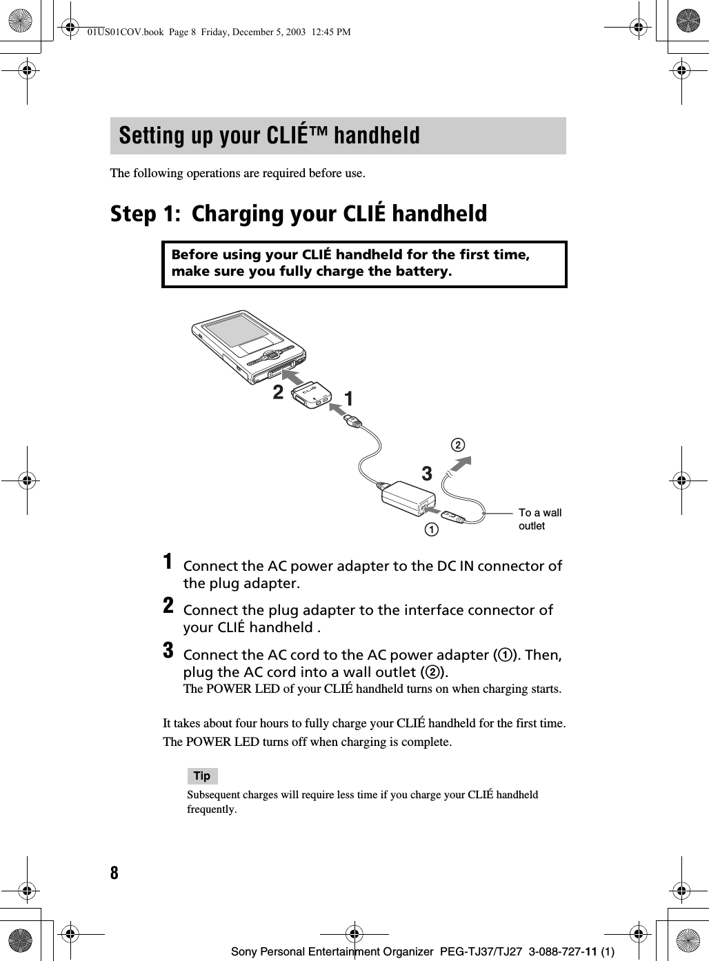 8Sony Personal Entertainment Organizer  PEG-TJ37/TJ27  3-088-727-11 (1)The following operations are required before use.Step 1: Charging your CLIÉ handheldIt takes about four hours to fully charge your CLIÉ handheld for the first time.The POWER LED turns off when charging is complete.TipSubsequent charges will require less time if you charge your CLIÉ handheld frequently.Setting up your CLIÉ™ handheldBefore using your CLIÉ handheld for the first time, make sure you fully charge the battery.1Connect the AC power adapter to the DC IN connector of the plug adapter.2Connect the plug adapter to the interface connector of your CLIÉ handheld .3Connect the AC cord to the AC power adapter (1). Then, plug the AC cord into a wall outlet (2).The POWER LED of your CLIÉ handheld turns on when charging starts.To a wall outlet01US01COV.book  Page 8  Friday, December 5, 2003  12:45 PM