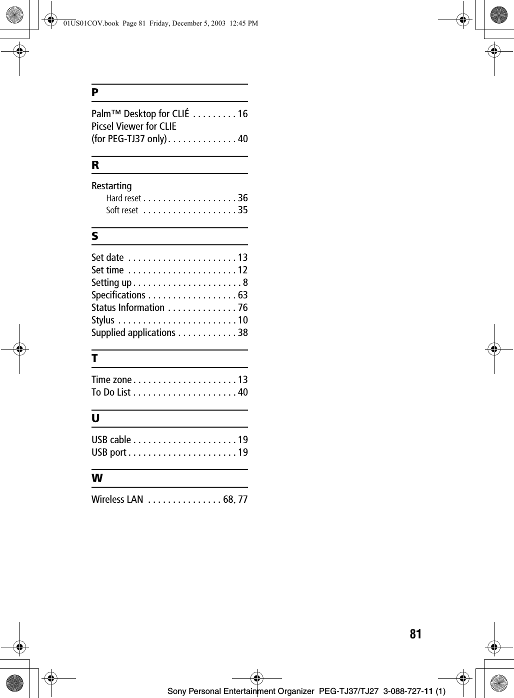 81Sony Personal Entertainment Organizer  PEG-TJ37/TJ27  3-088-727-11 (1)PPalm™ Desktop for CLIÉ . . . . . . . . . 16Picsel Viewer for CLIE(for PEG-TJ37 only). . . . . . . . . . . . . . 40RRestartingHard reset . . . . . . . . . . . . . . . . . . . 36Soft reset  . . . . . . . . . . . . . . . . . . . 35SSet date  . . . . . . . . . . . . . . . . . . . . . . 13Set time  . . . . . . . . . . . . . . . . . . . . . . 12Setting up . . . . . . . . . . . . . . . . . . . . . . 8Specifications . . . . . . . . . . . . . . . . . . 63Status Information . . . . . . . . . . . . . . 76Stylus . . . . . . . . . . . . . . . . . . . . . . . . 10Supplied applications . . . . . . . . . . . . 38TTime zone . . . . . . . . . . . . . . . . . . . . . 13To Do List . . . . . . . . . . . . . . . . . . . . . 40UUSB cable . . . . . . . . . . . . . . . . . . . . . 19USB port . . . . . . . . . . . . . . . . . . . . . . 19WWireless LAN  . . . . . . . . . . . . . . . 68, 7701US01COV.book  Page 81  Friday, December 5, 2003  12:45 PM