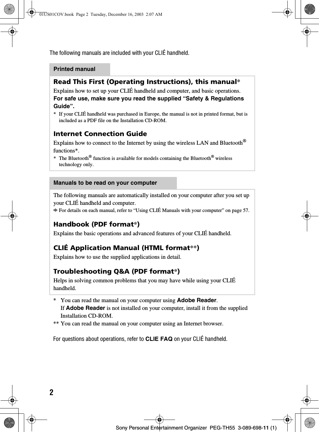 2Sony Personal Entertainment Organizer  PEG-TH55  3-089-698-11 (1)The following manuals are included with your CLIÉ handheld.* You can read the manual on your computer using Adobe Reader. If Adobe Reader is not installed on your computer, install it from the supplied Installation CD-ROM.** You can read the manual on your computer using an Internet browser. For questions about operations, refer to CLIE FAQ on your CLIÉ handheld.Printed manualRead This First (Operating Instructions), this manual*Explains how to set up your CLIÉ handheld and computer, and basic operations.For safe use, make sure you read the supplied “Safety &amp; Regulations Guide”.* If your CLIÉ handheld was purchased in Europe, the manual is not in printed format, but is included as a PDF file on the Installation CD-ROM.Internet Connection GuideExplains how to connect to the Internet by using the wireless LAN and Bluetooth® functions*.* The Bluetooth® function is available for models containing the Bluetooth® wireless technology only.Manuals to be read on your computerThe following manuals are automatically installed on your computer after you set up your CLIÉ handheld and computer.bFor details on each manual, refer to “Using CLIÉ Manuals with your computer” on page 57. Handbook (PDF format*)Explains the basic operations and advanced features of your CLIÉ handheld.CLIÉ Application Manual (HTML format**)Explains how to use the supplied applications in detail.Troubleshooting Q&amp;A (PDF format*)Helps in solving common problems that you may have while using your CLIÉ handheld.01US01COV.book  Page 2  Tuesday, December 16, 2003  2:07 AM
