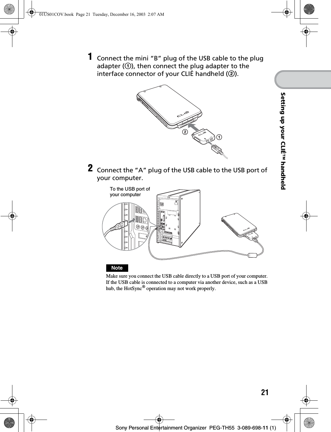 21Sony Personal Entertainment Organizer  PEG-TH55  3-089-698-11 (1)Setting up your CLIÉ™ handheld1Connect the mini “B” plug of the USB cable to the plug adapter (1), then connect the plug adapter to the interface connector of your CLIÉ handheld (2).2Connect the “A” plug of the USB cable to the USB port of your computer.NoteMake sure you connect the USB cable directly to a USB port of your computer. If the USB cable is connected to a computer via another device, such as a USB hub, the HotSync® operation may not work properly.To the USB port of your computer01US01COV.book  Page 21  Tuesday, December 16, 2003  2:07 AM