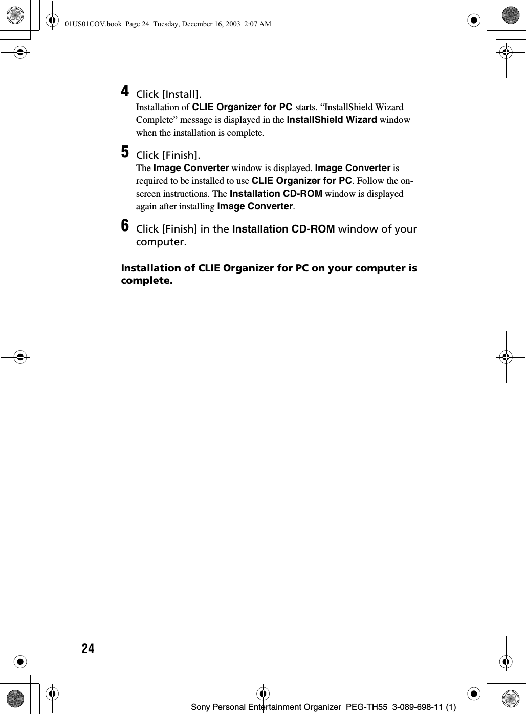 24Sony Personal Entertainment Organizer  PEG-TH55  3-089-698-11 (1)Installation of CLIE Organizer for PC on your computer is complete.4Click [Install].Installation of CLIE Organizer for PC starts. “InstallShield Wizard Complete” message is displayed in the InstallShield Wizard window when the installation is complete.5Click [Finish].The Image Converter window is displayed. Image Converter is required to be installed to use CLIE Organizer for PC. Follow the on-screen instructions. The Installation CD-ROM window is displayed again after installing Image Converter.6Click [Finish] in the Installation CD-ROM window of your computer.01US01COV.book  Page 24  Tuesday, December 16, 2003  2:07 AM