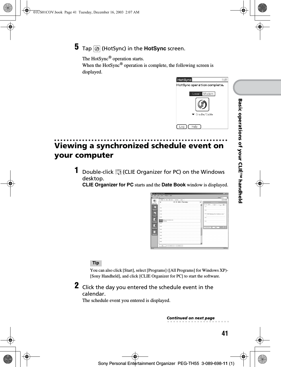 41Sony Personal Entertainment Organizer  PEG-TH55  3-089-698-11 (1)Basic operations of your CLIÉ™ handheldViewing a synchronized schedule event on your computer5Tap   (HotSync) in the HotSync screen.The HotSync® operation starts.When the HotSync® operation is complete, the following screen is displayed.1Double-click   (CLIE Organizer for PC) on the Windows desktop.CLIE Organizer for PC starts and the Date Book window is displayed.TipYou can also click [Start], select [Programs] ([All Programs] for Windows XP)-[Sony Handheld], and click [CLIE Organizer for PC] to start the software. 2Click the day you entered the schedule event in the calendar.The schedule event you entered is displayed.Continued on next page• • • • • • • • • • • • • • • • • • • • •01US01COV.book  Page 41  Tuesday, December 16, 2003  2:07 AM