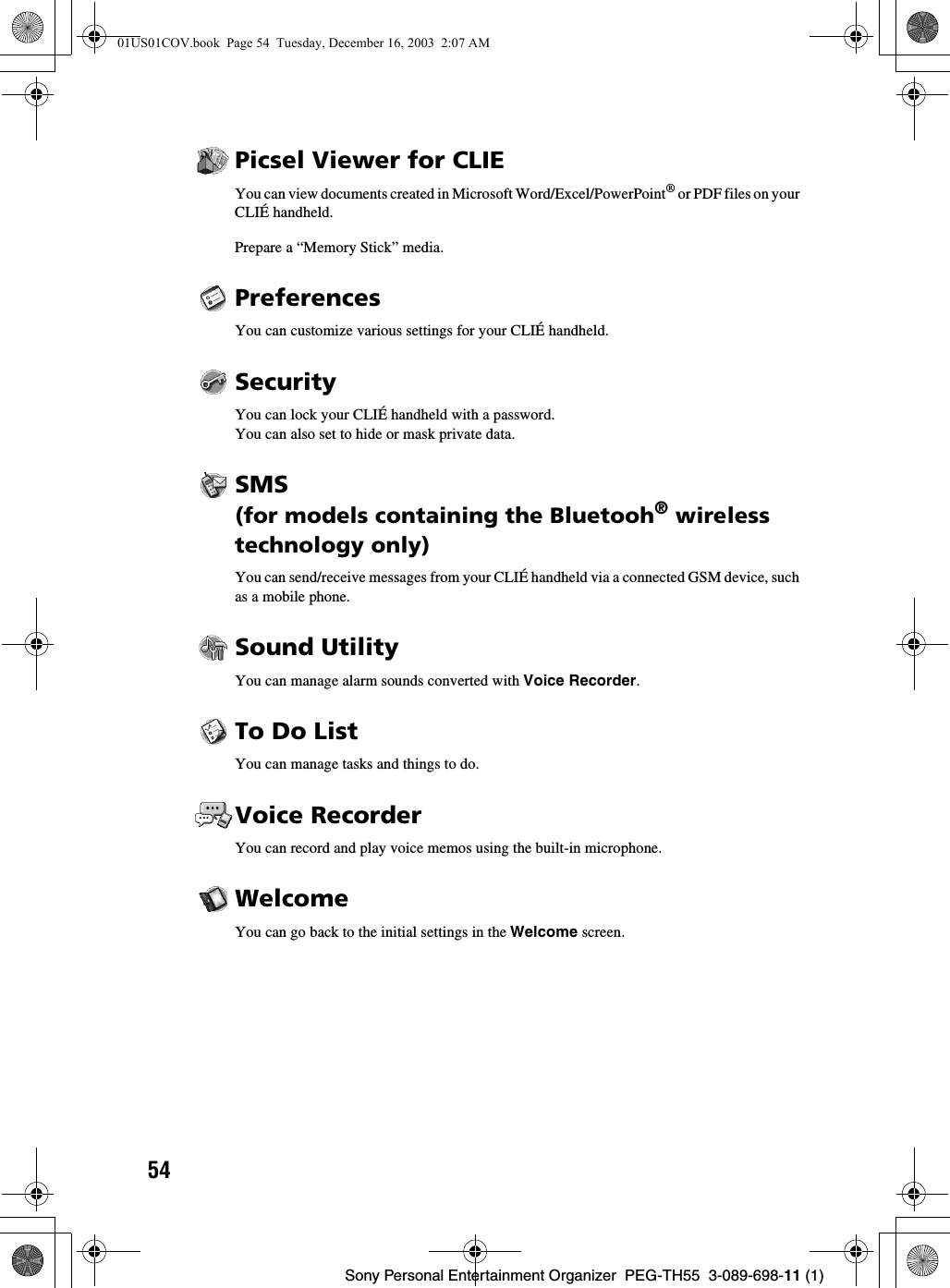 54Sony Personal Entertainment Organizer  PEG-TH55  3-089-698-11 (1)Picsel Viewer for CLIEYou can view documents created in Microsoft Word/Excel/PowerPoint® or PDF files on your CLIÉ handheld.Prepare a “Memory Stick” media.PreferencesYou can customize various settings for your CLIÉ handheld. SecurityYou can lock your CLIÉ handheld with a password.You can also set to hide or mask private data.SMS(for models containing the Bluetooh® wireless technology only)You can send/receive messages from your CLIÉ handheld via a connected GSM device, such as a mobile phone.Sound UtilityYou can manage alarm sounds converted with Voice Recorder.To Do ListYou can manage tasks and things to do.Voice RecorderYou can record and play voice memos using the built-in microphone.WelcomeYou can go back to the initial settings in the Welcome screen. 01US01COV.book  Page 54  Tuesday, December 16, 2003  2:07 AM
