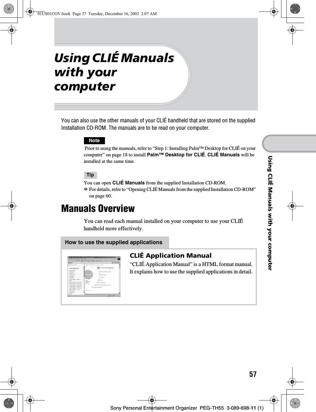 57Sony Personal Entertainment Organizer  PEG-TH55  3-089-698-11 (1)Using CLIÉ Manuals with your computerUsing CLIÉ Manuals with your computerYou can also use the other manuals of your CLIÉ handheld that are stored on the supplied Installation CD-ROM. The manuals are to be read on your computer.Note Prior to using the manuals, refer to “Step 1: Installing Palm™ Desktop for CLIÉ on your computer” on page 18 to install Palm™ Desktop for CLIÉ. CLIÉ Manuals will be installed at the same time.TipYou can open CLIÉ Manuals from the supplied Installation CD-ROM.bFor details, refer to “Opening CLIÉ Manuals from the supplied Installation CD-ROM” on page 60.Manuals OverviewYou can read each manual installed on your computer to use your CLIÉ handheld more effectively.How to use the supplied applicationsCLIÉ Application Manual“CLIÉ Application Manual” is a HTML format manual.It explains how to use the supplied applications in detail.01US01COV.book  Page 57  Tuesday, December 16, 2003  2:07 AM