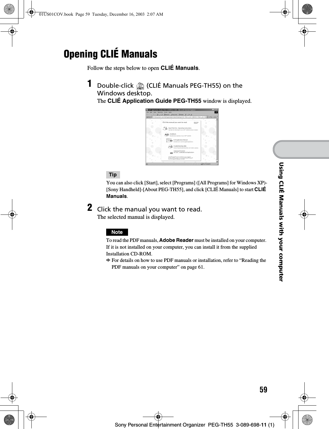 59Sony Personal Entertainment Organizer  PEG-TH55  3-089-698-11 (1)Using CLIÉ Manuals with your computerOpening CLIÉ Manuals Follow the steps below to open CLIÉ Manuals.1Double-click   (CLIÉ Manuals PEG-TH55) on the Windows desktop.The CLIÉ Application Guide PEG-TH55 window is displayed.TipYou can also click [Start], select [Programs] ([All Programs] for Windows XP)-[Sony Handheld]-[About PEG-TH55], and click [CLIÉ Manuals] to start CLIÉ Manuals.2Click the manual you want to read.The selected manual is displayed.NoteTo read the PDF manuals, Adobe Reader must be installed on your computer. If it is not installed on your computer, you can install it from the supplied Installation CD-ROM.bFor details on how to use PDF manuals or installation, refer to “Reading the PDF manuals on your computer” on page 61.01US01COV.book  Page 59  Tuesday, December 16, 2003  2:07 AM