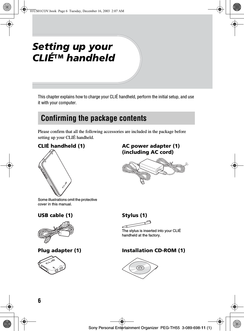 6Sony Personal Entertainment Organizer  PEG-TH55  3-089-698-11 (1)Setting up your CLIÉ™ handheldThis chapter explains how to charge your CLIÉ handheld, perform the initial setup, and use it with your computer.Please confirm that all the following accessories are included in the package before setting up your CLIÉ handheld.Confirming the package contentsCLIÉ handheld (1) AC power adapter (1) (including AC cord)USB cable (1) Stylus (1)The stylus is inserted into your CLIÉ handheld at the factory.Plug adapter (1) Installation CD-ROM (1)Some illustrations omit the protective cover in this manual.01US01COV.book  Page 6  Tuesday, December 16, 2003  2:07 AM