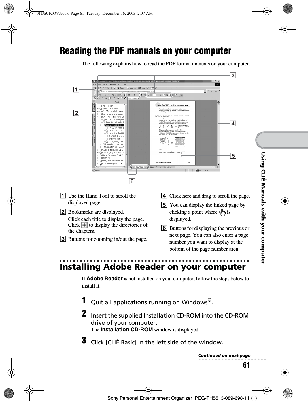 61Sony Personal Entertainment Organizer  PEG-TH55  3-089-698-11 (1)Using CLIÉ Manuals with your computerReading the PDF manuals on your computerThe following explains how to read the PDF format manuals on your computer.Installing Adobe Reader on your computerIf Adobe Reader is not installed on your computer, follow the steps below to install it.AUse the Hand Tool to scroll the displayed page.BBookmarks are displayed.Click each title to display the page. Click   to display the directories of the chapters.CButtons for zooming in/out the page.DClick here and drag to scroll the page.EYou can display the linked page by clicking a point where   is displayed.FButtons for displaying the previous or next page. You can also enter a page number you want to display at the bottom of the page number area.1Quit all applications running on Windows®.2Insert the supplied Installation CD-ROM into the CD-ROM drive of your computer.The Installation CD-ROM window is displayed.3Click [CLIÉ Basic] in the left side of the window.Continued on next page• • • • • • • • • • • • • • • • • • • • •01US01COV.book  Page 61  Tuesday, December 16, 2003  2:07 AM