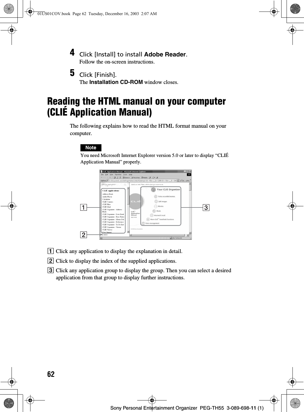 62Sony Personal Entertainment Organizer  PEG-TH55  3-089-698-11 (1)Reading the HTML manual on your computer (CLIÉ Application Manual)The following explains how to read the HTML format manual on your computer.NoteYou need Microsoft Internet Explorer version 5.0 or later to display “CLIÉ Application Manual” properly.AClick any application to display the explanation in detail.BClick to display the index of the supplied applications.CClick any application group to display the group. Then you can select a desired application from that group to display further instructions.4Click [Install] to install Adobe Reader.Follow the on-screen instructions.5Click [Finish].The Installation CD-ROM window closes.01US01COV.book  Page 62  Tuesday, December 16, 2003  2:07 AM