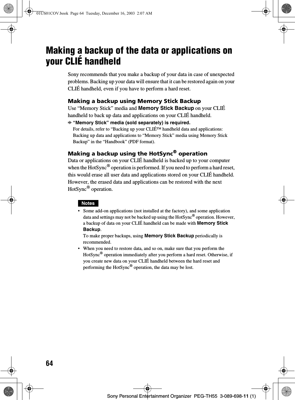 64Sony Personal Entertainment Organizer  PEG-TH55  3-089-698-11 (1)Making a backup of the data or applications on your CLIÉ handheldSony recommends that you make a backup of your data in case of unexpected problems. Backing up your data will ensure that it can be restored again on your CLIÉ handheld, even if you have to perform a hard reset.Making a backup using Memory Stick BackupUse “Memory Stick” media and Memory Stick Backup on your CLIÉ handheld to back up data and applications on your CLIÉ handheld.b“Memory Stick” media (sold separately) is required.For details, refer to “Backing up your CLIÉ™ handheld data and applications: Backing up data and applications to “Memory Stick” media using Memory Stick Backup” in the “Handbook” (PDF format).Making a backup using the HotSync® operationData or applications on your CLIÉ handheld is backed up to your computer when the HotSync® operation is performed. If you need to perform a hard reset, this would erase all user data and applications stored on your CLIÉ handheld. However, the erased data and applications can be restored with the next HotSync® operation.Notes• Some add-on applications (not installed at the factory), and some application data and settings may not be backed up using the HotSync® operation. However, a backup of data on your CLIÉ handheld can be made with Memory Stick Backup.To make proper backups, using Memory Stick Backup periodically is recommended.• When you need to restore data, and so on, make sure that you perform the HotSync® operation immediately after you perform a hard reset. Otherwise, if you create new data on your CLIÉ handheld between the hard reset and performing the HotSync® operation, the data may be lost.01US01COV.book  Page 64  Tuesday, December 16, 2003  2:07 AM