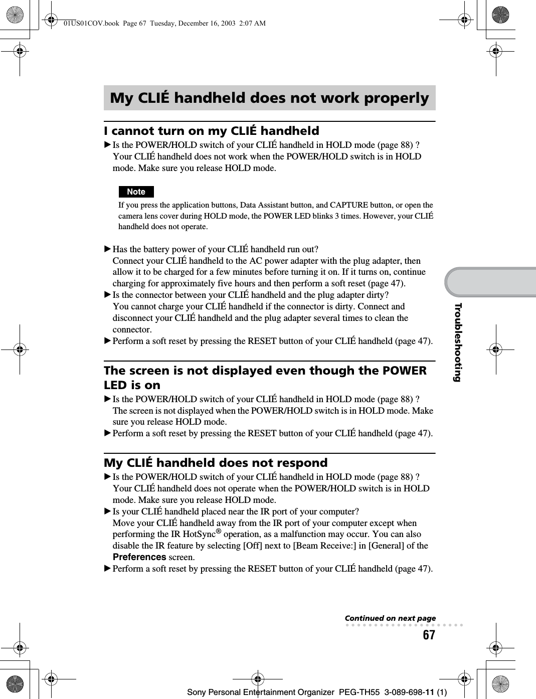 67Sony Personal Entertainment Organizer  PEG-TH55  3-089-698-11 (1)TroubleshootingI cannot turn on my CLIÉ handheldBIs the POWER/HOLD switch of your CLIÉ handheld in HOLD mode (page 88) ?Your CLIÉ handheld does not work when the POWER/HOLD switch is in HOLD mode. Make sure you release HOLD mode.NoteIf you press the application buttons, Data Assistant button, and CAPTURE button, or open the camera lens cover during HOLD mode, the POWER LED blinks 3 times. However, your CLIÉ handheld does not operate.BHas the battery power of your CLIÉ handheld run out?Connect your CLIÉ handheld to the AC power adapter with the plug adapter, then allow it to be charged for a few minutes before turning it on. If it turns on, continue charging for approximately five hours and then perform a soft reset (page 47).BIs the connector between your CLIÉ handheld and the plug adapter dirty?You cannot charge your CLIÉ handheld if the connector is dirty. Connect and disconnect your CLIÉ handheld and the plug adapter several times to clean the connector.BPerform a soft reset by pressing the RESET button of your CLIÉ handheld (page 47).The screen is not displayed even though the POWER LED is onBIs the POWER/HOLD switch of your CLIÉ handheld in HOLD mode (page 88) ?The screen is not displayed when the POWER/HOLD switch is in HOLD mode. Make sure you release HOLD mode.BPerform a soft reset by pressing the RESET button of your CLIÉ handheld (page 47).My CLIÉ handheld does not respondBIs the POWER/HOLD switch of your CLIÉ handheld in HOLD mode (page 88) ?Your CLIÉ handheld does not operate when the POWER/HOLD switch is in HOLD mode. Make sure you release HOLD mode.BIs your CLIÉ handheld placed near the IR port of your computer?Move your CLIÉ handheld away from the IR port of your computer except when performing the IR HotSync® operation, as a malfunction may occur. You can also disable the IR feature by selecting [Off] next to [Beam Receive:] in [General] of the Preferences screen.BPerform a soft reset by pressing the RESET button of your CLIÉ handheld (page 47).My CLIÉ handheld does not work properlyContinued on next page• • • • • • • • • • • • • • • • • • • • •01US01COV.book  Page 67  Tuesday, December 16, 2003  2:07 AM