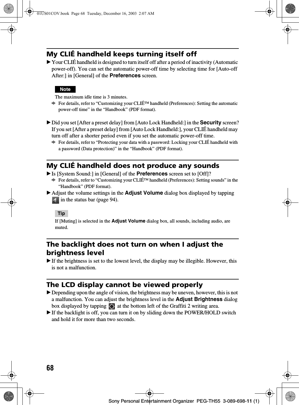 68Sony Personal Entertainment Organizer  PEG-TH55  3-089-698-11 (1)My CLIÉ handheld keeps turning itself offBYour CLIÉ handheld is designed to turn itself off after a period of inactivity (Automatic power-off). You can set the automatic power-off time by selecting time for [Auto-off After:] in [General] of the Preferences screen.NoteThe maximum idle time is 3 minutes.bFor details, refer to “Customizing your CLIÉ™ handheld (Preferences): Setting the automatic power-off time” in the “Handbook” (PDF format).BDid you set [After a preset delay] from [Auto Lock Handheld:] in the Security screen?If you set [After a preset delay] from [Auto Lock Handheld:], your CLIÉ handheld may turn off after a shorter period even if you set the automatic power-off time.bFor details, refer to “Protecting your data with a password: Locking your CLIÉ handheld with a password (Data protection)” in the “Handbook” (PDF format).My CLIÉ handheld does not produce any soundsBIs [System Sound:] in [General] of the Preferences screen set to [Off]?bFor details, refer to “Customizing your CLIÉ™ handheld (Preferences): Setting sounds” in the “Handbook” (PDF format).BAdjust the volume settings in the Adjust Volume dialog box displayed by tapping  in the status bar (page 94).TipIf [Muting] is selected in the Adjust Volume dialog box, all sounds, including audio, are muted.The backlight does not turn on when I adjust the brightness levelBIf the brightness is set to the lowest level, the display may be illegible. However, this is not a malfunction.The LCD display cannot be viewed properlyBDepending upon the angle of vision, the brightness may be uneven, however, this is not a malfunction. You can adjust the brightness level in the Adjust Brightness dialog box displayed by tapping   at the bottom left of the Graffiti 2 writing area.BIf the backlight is off, you can turn it on by sliding down the POWER/HOLD switch and hold it for more than two seconds.01US01COV.book  Page 68  Tuesday, December 16, 2003  2:07 AM
