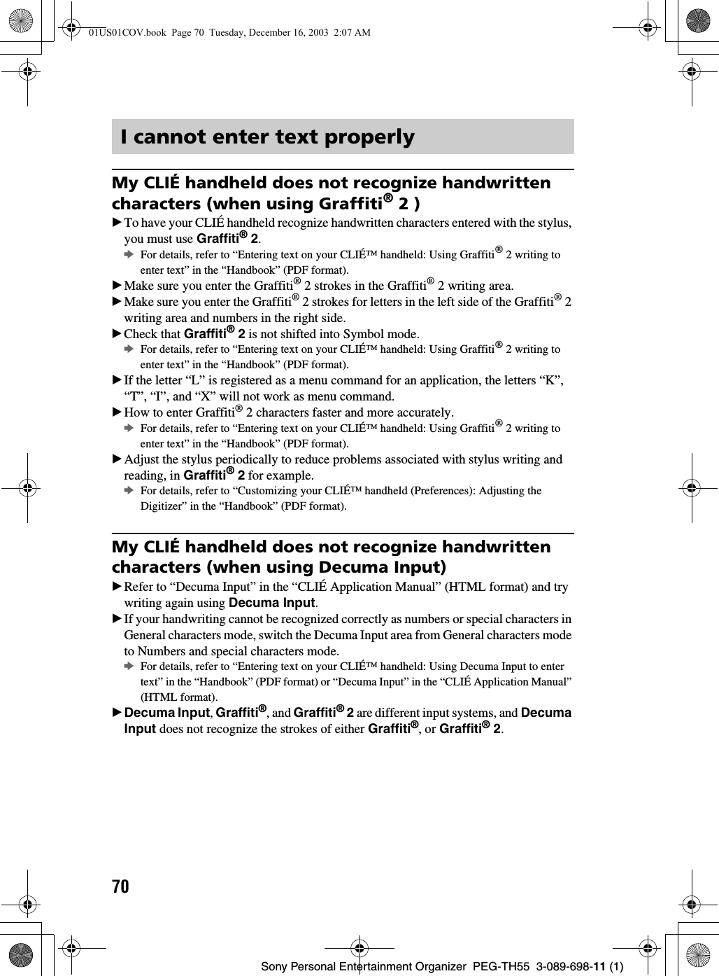 70Sony Personal Entertainment Organizer  PEG-TH55  3-089-698-11 (1)My CLIÉ handheld does not recognize handwritten characters (when using Graffiti® 2 )BTo have your CLIÉ handheld recognize handwritten characters entered with the stylus, you must use Graffiti® 2.bFor details, refer to “Entering text on your CLIÉ™ handheld: Using Graffiti® 2 writing to enter text” in the “Handbook” (PDF format).BMake sure you enter the Graffiti® 2 strokes in the Graffiti® 2 writing area.BMake sure you enter the Graffiti® 2 strokes for letters in the left side of the Graffiti® 2 writing area and numbers in the right side.BCheck that Graffiti® 2 is not shifted into Symbol mode.bFor details, refer to “Entering text on your CLIÉ™ handheld: Using Graffiti® 2 writing to enter text” in the “Handbook” (PDF format).BIf the letter “L” is registered as a menu command for an application, the letters “K”, “T”, “I”, and “X” will not work as menu command.BHow to enter Graffiti® 2 characters faster and more accurately.bFor details, refer to “Entering text on your CLIÉ™ handheld: Using Graffiti® 2 writing to enter text” in the “Handbook” (PDF format).BAdjust the stylus periodically to reduce problems associated with stylus writing and reading, in Graffiti® 2 for example.bFor details, refer to “Customizing your CLIÉ™ handheld (Preferences): Adjusting the Digitizer” in the “Handbook” (PDF format).My CLIÉ handheld does not recognize handwritten characters (when using Decuma Input)BRefer to “Decuma Input” in the “CLIÉ Application Manual” (HTML format) and try writing again using Decuma Input.BIf your handwriting cannot be recognized correctly as numbers or special characters in General characters mode, switch the Decuma Input area from General characters mode to Numbers and special characters mode.bFor details, refer to “Entering text on your CLIÉ™ handheld: Using Decuma Input to enter text” in the “Handbook” (PDF format) or “Decuma Input” in the “CLIÉ Application Manual” (HTML format).BDecuma Input, Graffiti®, and Graffiti® 2 are different input systems, and Decuma Input does not recognize the strokes of either Graffiti®, or Graffiti® 2.I cannot enter text properly01US01COV.book  Page 70  Tuesday, December 16, 2003  2:07 AM