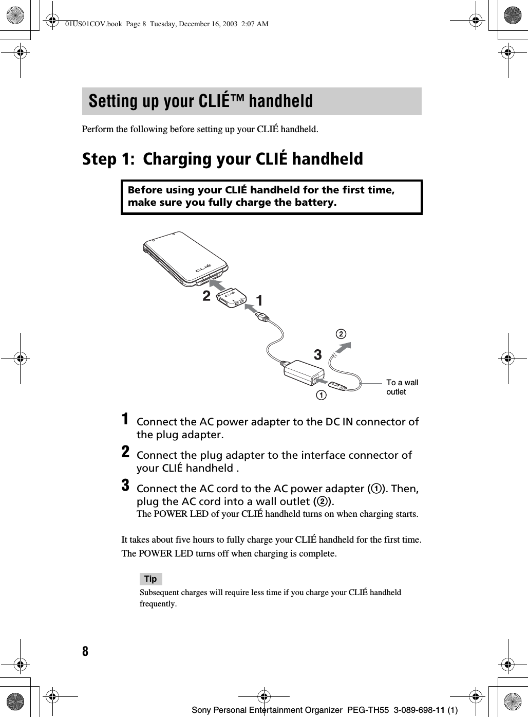 8Sony Personal Entertainment Organizer  PEG-TH55  3-089-698-11 (1)Perform the following before setting up your CLIÉ handheld.Step 1: Charging your CLIÉ handheldIt takes about five hours to fully charge your CLIÉ handheld for the first time.The POWER LED turns off when charging is complete.TipSubsequent charges will require less time if you charge your CLIÉ handheld frequently.Setting up your CLIÉ™ handheldBefore using your CLIÉ handheld for the first time, make sure you fully charge the battery.1Connect the AC power adapter to the DC IN connector of the plug adapter.2Connect the plug adapter to the interface connector of your CLIÉ handheld .3Connect the AC cord to the AC power adapter (1). Then, plug the AC cord into a wall outlet (2).The POWER LED of your CLIÉ handheld turns on when charging starts.To a wall outlet01US01COV.book  Page 8  Tuesday, December 16, 2003  2:07 AM