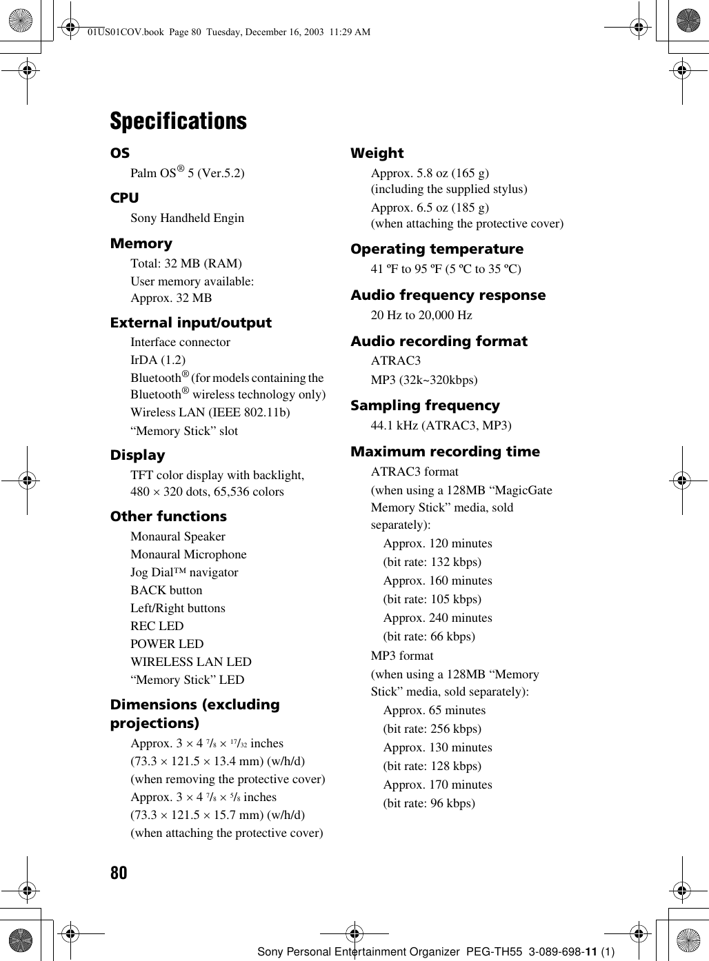 80Sony Personal Entertainment Organizer  PEG-TH55  3-089-698-11 (1)SpecificationsOSPalm OS® 5 (Ver.5.2)CPUSony Handheld EnginMemoryTotal: 32 MB (RAM)User memory available: Approx. 32 MBExternal input/outputInterface connectorIrDA (1.2)Bluetooth® (for models containing the Bluetooth® wireless technology only)Wireless LAN (IEEE 802.11b)“Memory Stick” slotDisplayTFT color display with backlight, 480 × 320 dots, 65,536 colorsOther functionsMonaural Speaker Monaural MicrophoneJog Dial™ navigatorBACK buttonLeft/Right buttonsREC LEDPOWER LEDWIRELESS LAN LED“Memory Stick” LEDDimensions (excluding projections)Approx. 3 × 4 7/8 × 17/32 inches(73.3 × 121.5 × 13.4 mm) (w/h/d)(when removing the protective cover)Approx. 3 × 4 7/8 × 5/8 inches(73.3 × 121.5 × 15.7 mm) (w/h/d)(when attaching the protective cover)WeightApprox. 5.8 oz (165 g)(including the supplied stylus)Approx. 6.5 oz (185 g)(when attaching the protective cover)Operating temperature41 ºF to 95 ºF (5 ºC to 35 ºC)Audio frequency response20 Hz to 20,000 HzAudio recording formatATRAC3MP3 (32k~320kbps)Sampling frequency44.1 kHz (ATRAC3, MP3)Maximum recording timeATRAC3 format(when using a 128MB “MagicGate Memory Stick” media, sold separately):Approx. 120 minutes(bit rate: 132 kbps)Approx. 160 minutes(bit rate: 105 kbps)Approx. 240 minutes(bit rate: 66 kbps)MP3 format(when using a 128MB “Memory Stick” media, sold separately):Approx. 65 minutes(bit rate: 256 kbps)Approx. 130 minutes(bit rate: 128 kbps)Approx. 170 minutes(bit rate: 96 kbps)01US01COV.book  Page 80  Tuesday, December 16, 2003  11:29 AM