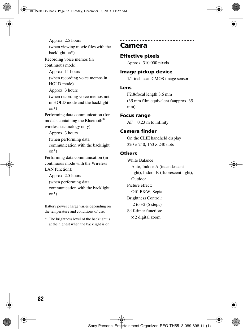 82Sony Personal Entertainment Organizer  PEG-TH55  3-089-698-11 (1)Approx. 2.5 hours(when viewing movie files with the backlight on*)Recording voice memos (in continuous mode):Approx. 11 hours(when recording voice memos in HOLD mode)Approx. 3 hours(when recording voice memos not in HOLD mode and the backlight on*)Performing data communication (for models containing the Bluetooth® wireless technology only):Approx. 3 hours(when performing data communication with the backlight on*)Performing data communication (in continuous mode with the Wireless LAN function):Approx. 2.5 hours(when performing data communication with the backlight on*)Battery power charge varies depending on the temperature and conditions of use.* The brightness level of the backlight is at the highest when the backlight is on.CameraEffective pixelsApprox. 310,000 pixelsImage pickup device1/4 inch scan CMOS image sensorLensF2.8/focal length 3.6 mm(35 mm film equivalent f=approx. 35 mm)Focus rangeAF = 0.23 m to infinityCamera finderOn the CLIÉ handheld display320 × 240, 160 × 240 dotsOthersWhite Balance:Auto, Indoor A (incandescent light), Indoor B (fluorescent light),OutdoorPicture effect:Off, B&amp;W, SepiaBrightness Control:-2 to +2 (5 steps)Self-timer function:× 2 digital zoom01US01COV.book  Page 82  Tuesday, December 16, 2003  11:29 AM