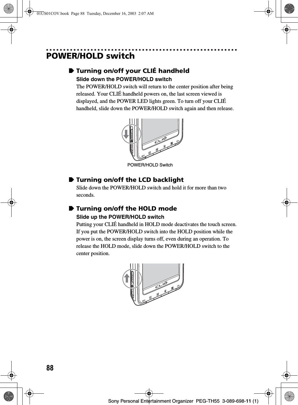 88Sony Personal Entertainment Organizer  PEG-TH55  3-089-698-11 (1)POWER/HOLD switchzTurning on/off your CLIÉ handheldSlide down the POWER/HOLD switchThe POWER/HOLD switch will return to the center position after being released. Your CLIÉ handheld powers on, the last screen viewed is displayed, and the POWER LED lights green. To turn off your CLIÉ handheld, slide down the POWER/HOLD switch again and then release.zTurning on/off the LCD backlightSlide down the POWER/HOLD switch and hold it for more than two seconds.zTurning on/off the HOLD modeSlide up the POWER/HOLD switchPutting your CLIÉ handheld in HOLD mode deactivates the touch screen. If you put the POWER/HOLD switch into the HOLD position while the power is on, the screen display turns off, even during an operation. To release the HOLD mode, slide down the POWER/HOLD switch to the center position.POWER/HOLD Switch01US01COV.book  Page 88  Tuesday, December 16, 2003  2:07 AM