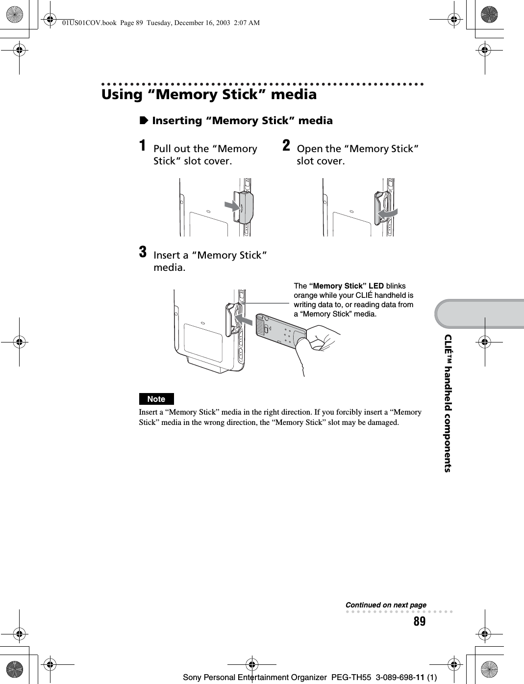 89Sony Personal Entertainment Organizer  PEG-TH55  3-089-698-11 (1)CLIÉ™ handheld componentsUsing “Memory Stick” mediazInserting “Memory Stick” mediaNoteInsert a “Memory Stick” media in the right direction. If you forcibly insert a “Memory Stick” media in the wrong direction, the “Memory Stick” slot may be damaged.1Pull out the “Memory Stick” slot cover.2Open the “Memory Stick” slot cover.3Insert a “Memory Stick” media.The “Memory Stick” LED blinks orange while your CLIÉ handheld is writing data to, or reading data from a “Memory Stick” media.Continued on next page• • • • • • • • • • • • • • • • • • • •01US01COV.book  Page 89  Tuesday, December 16, 2003  2:07 AM