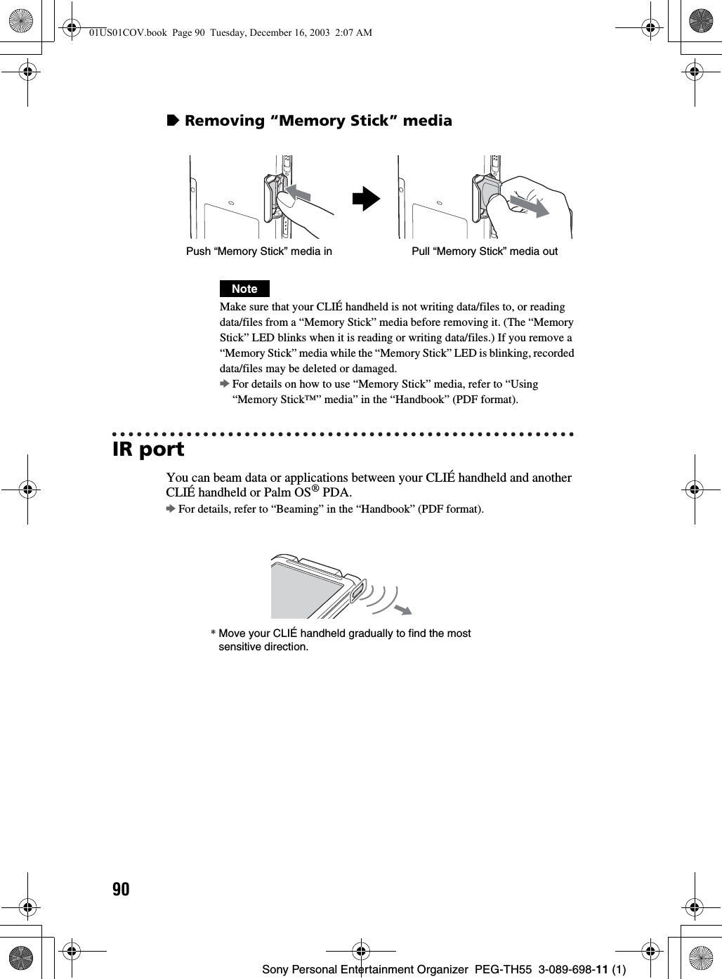90Sony Personal Entertainment Organizer  PEG-TH55  3-089-698-11 (1)zRemoving “Memory Stick” mediaIR portYou can beam data or applications between your CLIÉ handheld and another CLIÉ handheld or Palm OS® PDA.bFor details, refer to “Beaming” in the “Handbook” (PDF format).NoteMake sure that your CLIÉ handheld is not writing data/files to, or reading data/files from a “Memory Stick” media before removing it. (The “Memory Stick” LED blinks when it is reading or writing data/files.) If you remove a “Memory Stick” media while the “Memory Stick” LED is blinking, recorded data/files may be deleted or damaged.bFor details on how to use “Memory Stick” media, refer to “Using “Memory Stick™” media” in the “Handbook” (PDF format).bPull “Memory Stick” media outPush “Memory Stick” media in*Move your CLIÉ handheld gradually to find the most sensitive direction.01US01COV.book  Page 90  Tuesday, December 16, 2003  2:07 AM