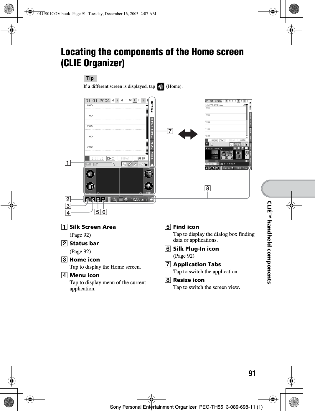 91Sony Personal Entertainment Organizer  PEG-TH55  3-089-698-11 (1)CLIÉ™ handheld componentsLocating the components of the Home screen (CLIE Organizer)TipIf a different screen is displayed, tap   (Home).ASilk Screen Area(Page 92)BStatus bar(Page 92)CHome iconTap to display the Home screen.DMenu iconTap to display menu of the current application.EFind iconTap to display the dialog box finding data or applications.FSilk Plug-In icon(Page 92)GApplication TabsTap to switch the application.HResize iconTap to switch the screen view.01US01COV.book  Page 91  Tuesday, December 16, 2003  2:07 AM