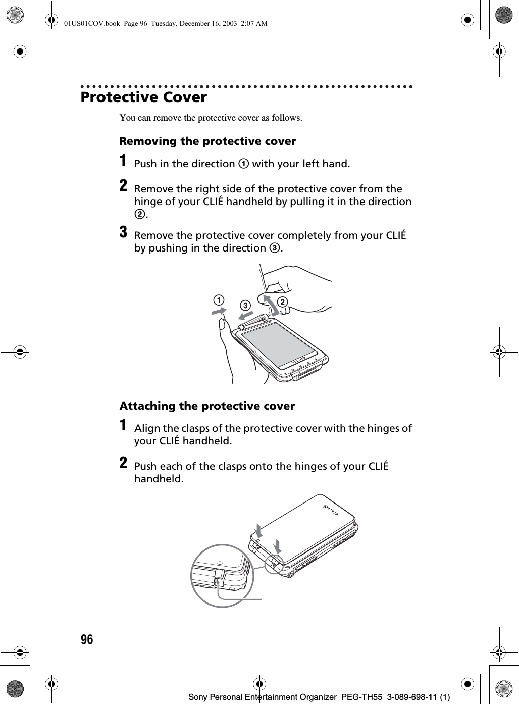 96Sony Personal Entertainment Organizer  PEG-TH55  3-089-698-11 (1)Protective CoverYou can remove the protective cover as follows.Removing the protective coverAttaching the protective cover1Push in the direction 1 with your left hand.2Remove the right side of the protective cover from the hinge of your CLIÉ handheld by pulling it in the direction 2.3Remove the protective cover completely from your CLIÉ by pushing in the direction 3.1Align the clasps of the protective cover with the hinges of your CLIÉ handheld.2Push each of the clasps onto the hinges of your CLIÉ handheld.01US01COV.book  Page 96  Tuesday, December 16, 2003  2:07 AM