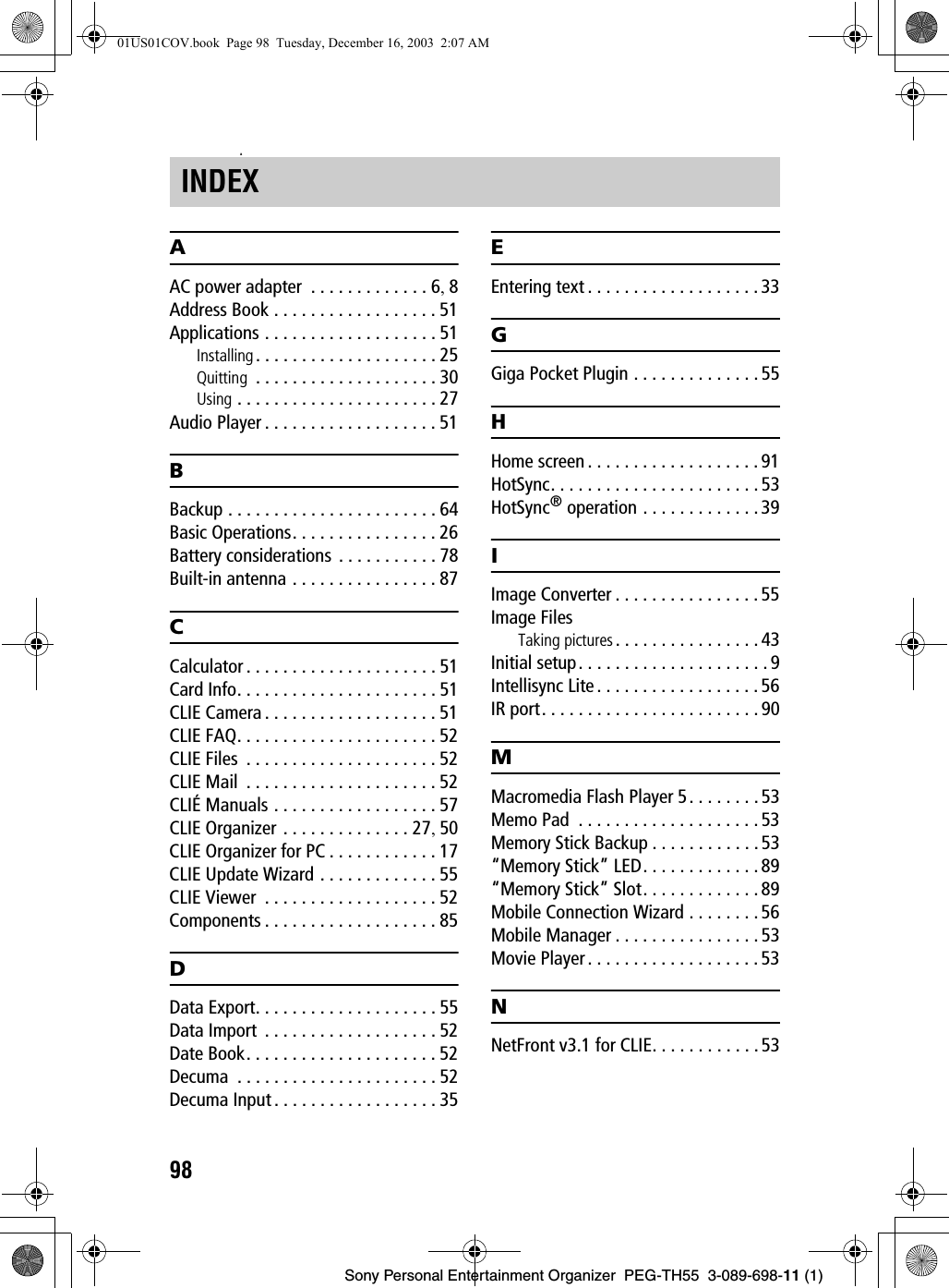 98Sony Personal Entertainment Organizer  PEG-TH55  3-089-698-11 (1)zAAC power adapter  . . . . . . . . . . . . . 6, 8Address Book . . . . . . . . . . . . . . . . . . 51Applications . . . . . . . . . . . . . . . . . . . 51Installing . . . . . . . . . . . . . . . . . . . . 25Quitting  . . . . . . . . . . . . . . . . . . . . 30Using . . . . . . . . . . . . . . . . . . . . . . 27Audio Player . . . . . . . . . . . . . . . . . . . 51BBackup . . . . . . . . . . . . . . . . . . . . . . . 64Basic Operations. . . . . . . . . . . . . . . . 26Battery considerations  . . . . . . . . . . . 78Built-in antenna . . . . . . . . . . . . . . . . 87CCalculator . . . . . . . . . . . . . . . . . . . . . 51Card Info. . . . . . . . . . . . . . . . . . . . . . 51CLIE Camera . . . . . . . . . . . . . . . . . . . 51CLIE FAQ. . . . . . . . . . . . . . . . . . . . . . 52CLIE Files  . . . . . . . . . . . . . . . . . . . . . 52CLIE Mail  . . . . . . . . . . . . . . . . . . . . . 52CLIÉ Manuals . . . . . . . . . . . . . . . . . . 57CLIE Organizer . . . . . . . . . . . . . . 27, 50CLIE Organizer for PC . . . . . . . . . . . . 17CLIE Update Wizard . . . . . . . . . . . . . 55CLIE Viewer  . . . . . . . . . . . . . . . . . . . 52Components . . . . . . . . . . . . . . . . . . . 85DData Export. . . . . . . . . . . . . . . . . . . . 55Data Import  . . . . . . . . . . . . . . . . . . . 52Date Book. . . . . . . . . . . . . . . . . . . . . 52Decuma  . . . . . . . . . . . . . . . . . . . . . . 52Decuma Input . . . . . . . . . . . . . . . . . . 35EEntering text . . . . . . . . . . . . . . . . . . . 33GGiga Pocket Plugin . . . . . . . . . . . . . . 55HHome screen . . . . . . . . . . . . . . . . . . .91HotSync. . . . . . . . . . . . . . . . . . . . . . . 53HotSync® operation . . . . . . . . . . . . .39IImage Converter . . . . . . . . . . . . . . . . 55Image FilesTaking pictures . . . . . . . . . . . . . . . . 43Initial setup. . . . . . . . . . . . . . . . . . . . . 9Intellisync Lite . . . . . . . . . . . . . . . . . . 56IR port. . . . . . . . . . . . . . . . . . . . . . . . 90MMacromedia Flash Player 5. . . . . . . . 53Memo Pad  . . . . . . . . . . . . . . . . . . . . 53Memory Stick Backup . . . . . . . . . . . .53“Memory Stick” LED. . . . . . . . . . . . . 89“Memory Stick” Slot. . . . . . . . . . . . . 89Mobile Connection Wizard . . . . . . . . 56Mobile Manager . . . . . . . . . . . . . . . . 53Movie Player . . . . . . . . . . . . . . . . . . . 53NNetFront v3.1 for CLIE. . . . . . . . . . . . 53INDEX01US01COV.book  Page 98  Tuesday, December 16, 2003  2:07 AM
