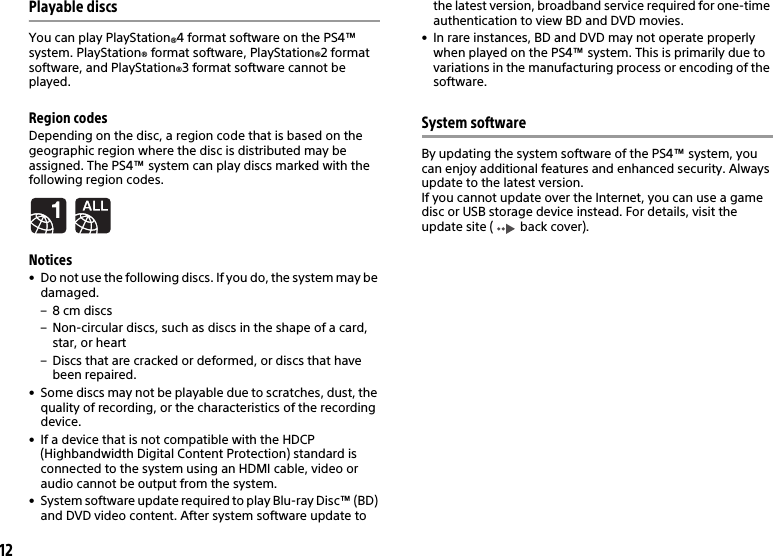 12Playable discsYou can play PlayStation®4 format software on the PS4™ system. PlayStation® format software, PlayStation®2 format software, and PlayStation®3 format software cannot be played.Region codesDepending on the disc, a region code that is based on the geographic region where the disc is distributed may be assigned. The PS4™ system can play discs marked with the following region codes.Notices• Do not use the following discs. If you do, the system may be damaged.– 8 cm discs– Non-circular discs, such as discs in the shape of a card, star, or heart– Discs that are cracked or deformed, or discs that have been repaired.• Some discs may not be playable due to scratches, dust, the quality of recording, or the characteristics of the recording device.• If a device that is not compatible with the HDCP (Highbandwidth Digital Content Protection) standard is connected to the system using an HDMI cable, video or audio cannot be output from the system.• System software update required to play Blu-ray Disc™ (BD) and DVD video content. After system software update to the latest version, broadband service required for one-time authentication to view BD and DVD movies.• In rare instances, BD and DVD may not operate properly when played on the PS4™ system. This is primarily due to variations in the manufacturing process or encoding of the software.System softwareBy updating the system software of the PS4™ system, you can enjoy additional features and enhanced security. Always update to the latest version.If you cannot update over the Internet, you can use a game disc or USB storage device instead. For details, visit the update site (  back cover).
