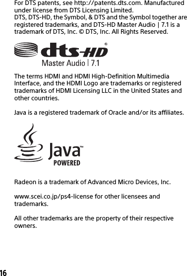 16For DTS patents, see http://patents.dts.com. Manufactured under license from DTS Licensing Limited. DTS, DTS-HD, the Symbol, &amp; DTS and the Symbol together are registered trademarks, and DTS-HD Master Audio | 7.1 is a trademark of DTS, Inc. © DTS, Inc. All Rights Reserved.The terms HDMI and HDMI High-Definition Multimedia Interface, and the HDMI Logo are trademarks or registered trademarks of HDMI Licensing LLC in the United States and other countries.Java is a registered trademark of Oracle and/or its affiliates.Radeon is a trademark of Advanced Micro Devices, Inc.www.scei.co.jp/ps4-license for other licensees and trademarks.All other trademarks are the property of their respective owners.