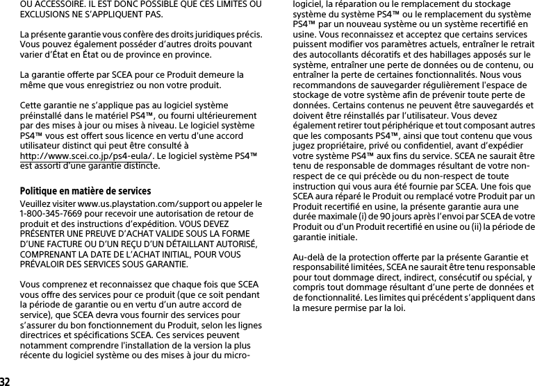 32OU ACCESSOIRE. IL EST DONC POSSIBLE QUE CES LIMITES OU EXCLUSIONS NE S’APPLIQUENT PAS.La présente garantie vous confère des droits juridiques précis. Vous pouvez également posséder d’autres droits pouvant varier d’État en État ou de province en province.La garantie offerte par SCEA pour ce Produit demeure la même que vous enregistriez ou non votre produit.Cette garantie ne s’applique pas au logiciel système préinstallé dans le matériel PS4™, ou fourni ultérieurement par des mises à jour ou mises à niveau. Le logiciel système PS4™ vous est offert sous licence en vertu d&apos;une accord utilisateur distinct qui peut être consulté à http://www.scei.co.jp/ps4-eula/. Le logiciel système PS4™ est assorti d&apos;une garantie distincte.Politique en matière de servicesVeuillez visiter www.us.playstation.com/support ou appeler le 1-800-345-7669 pour recevoir une autorisation de retour de produit et des instructions d’expédition. VOUS DEVEZ PRÉSENTER UNE PREUVE D’ACHAT VALIDE SOUS LA FORME D’UNE FACTURE OU D’UN REÇU D’UN DÉTAILLANT AUTORISÉ, COMPRENANT LA DATE DE L’ACHAT INITIAL, POUR VOUS PRÉVALOIR DES SERVICES SOUS GARANTIE.Vous comprenez et reconnaissez que chaque fois que SCEA vous offre des services pour ce produit (que ce soit pendant la période de garantie ou en vertu d’un autre accord de service), que SCEA devra vous fournir des services pour s’assurer du bon fonctionnement du Produit, selon les lignes directrices et spécifications SCEA. Ces services peuvent notamment comprendre l&apos;installation de la version la plus récente du logiciel système ou des mises à jour du micro-logiciel, la réparation ou le remplacement du stockage système du système PS4™ ou le remplacement du système PS4™ par un nouveau système ou un système recertifié en usine. Vous reconnaissez et acceptez que certains services puissent modifier vos paramètres actuels, entraîner le retrait des autocollants décoratifs et des habillages apposés sur le système, entraîner une perte de données ou de contenu, ou entraîner la perte de certaines fonctionnalités. Nous vous recommandons de sauvegarder régulièrement l&apos;espace de stockage de votre système afin de prévenir toute perte de données. Certains contenus ne peuvent être sauvegardés et doivent être réinstallés par l’utilisateur. Vous devez également retirer tout périphérique et tout composant autres que les composants PS4™, ainsi que tout contenu que vous jugez propriétaire, privé ou confidentiel, avant d’expédier votre système PS4™ aux fins du service. SCEA ne saurait être tenu de responsable de dommages résultant de votre non-respect de ce qui précède ou du non-respect de toute instruction qui vous aura été fournie par SCEA. Une fois que SCEA aura réparé le Produit ou remplacé votre Produit par un Produit recertifié en usine, la présente garantie aura une durée maximale (i) de 90 jours après l’envoi par SCEA de votre Produit ou d&apos;un Produit recertifié en usine ou (ii) la période de garantie initiale.Au-delà de la protection offerte par la présente Garantie et responsabilité limitées, SCEA ne saurait être tenu responsable pour tout dommage direct, indirect, consécutif ou spécial, y compris tout dommage résultant d’une perte de données et de fonctionnalité. Les limites qui précédent s’appliquent dans la mesure permise par la loi.