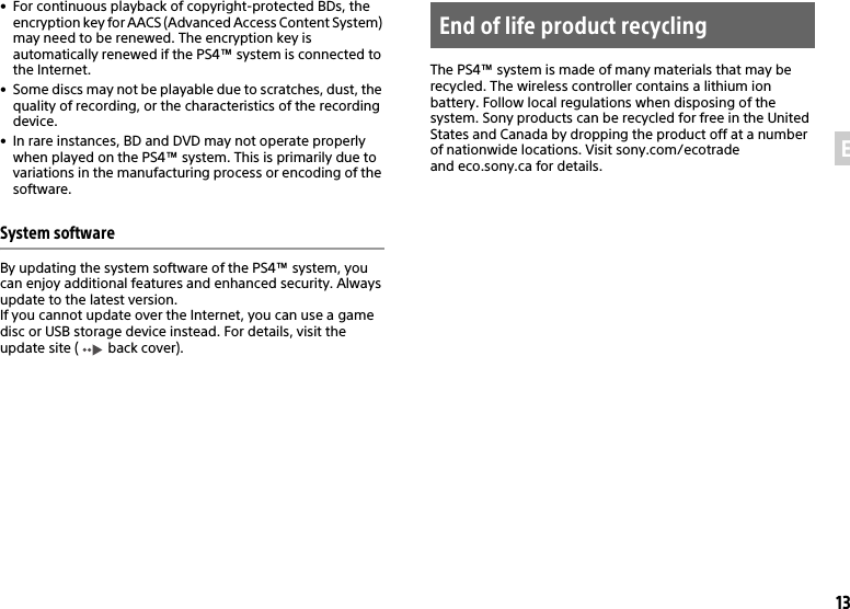 13EN• For continuous playback of copyright-protected BDs, the encryption key for AACS (Advanced Access Content System) may need to be renewed. The encryption key is automatically renewed if the PS4™ system is connected to the Internet.• Some discs may not be playable due to scratches, dust, the quality of recording, or the characteristics of the recording device.• In rare instances, BD and DVD may not operate properly when played on the PS4™ system. This is primarily due to variations in the manufacturing process or encoding of the software.System softwareBy updating the system software of the PS4™ system, you can enjoy additional features and enhanced security. Always update to the latest version.If you cannot update over the Internet, you can use a game disc or USB storage device instead. For details, visit the update site (  back cover).The PS4™ system is made of many materials that may be recycled. The wireless controller contains a lithium ion battery. Follow local regulations when disposing of the system. Sony products can be recycled for free in the United States and Canada by dropping the product off at a number of nationwide locations. Visit sony.com/ecotrade and eco.sony.ca for details.End of life product recycling