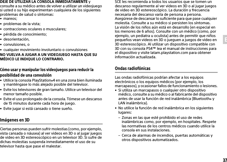 37ESDEJE DE UTILIZAR LA CONSOLA INMEDIATAMENTE y consulte a su médico antes de volver a utilizar un videojuego si usted o su hijo experimentan cualquiera de los siguientes problemas de salud o síntomas:•mareos;• problemas de la vista;• contracciones oculares o musculares;• pérdida de conocimiento;• desorientación,• convulsiones, o• cualquier movimiento involuntario o convulsionesNO VUELVA A JUGAR A UN VIDEOJUEGO HASTA QUE SU MÉDICO LE INDIQUE LO CONTRARIO.Cómo usar y manipular los videojuegos para reducir la posibilidad de una convulsión• Utilice la consola PlayStation®4 en una zona bien iluminaday manténgase lo más alejado posible del televisor.• Evite los televisores de gran tamaño. Utilice un televisor del menor tamaño posible.• Evite el uso prolongado de la consola. Tómese un descanso de 15 minutos durante cada hora de juego.• Evite jugar si está cansado o tiene sueño.Imágenes en 3DCiertas personas pueden sufrir molestias (como, por ejemplo, vista cansada o náusea) al ver videos en 3D o al jugar juegos de video en 3D estereoscópico en un televisor 3D. Si sufre de dichas molestias suspenda inmediatamente el uso de su televisor hasta que pase el malestar.SCE les recomienda a todos los usuarios que se tomen un descanso regularmente al ver videos en 3D o al jugar juegos de video en 3D estereoscópico. La duración y frecuencia necesaria del descanso varía de persona a persona. Asegúrese de descansar lo suficiente para que pase cualquier molestia. Consulte a su médico si persisten los síntomas.La visión de los niños aún está en desarrollo (en especial en los menores de 6 años). Consulte con un médico (como, por ejemplo, un pediatra u oculista) antes de permitir que niños pequeños vean videos en 3D o jueguen a juegos de video en 3D estereoscópico. Al utilizar un dispositivo compatible con 3D con su consola PS4™ lea el manual de instrucciones para el dispositivo y visite latam.playstation.com para obtener información actualizada.Ondas radiofónicasLas ondas radiofónicas podrían afectar a los equipos electrónicos o los equipos médicos (por ejemplo, los marcapasos), y ocasionar fallos de funcionamiento o lesiones.• Si utiliza un marcapasos o cualquier otro dispositivo médico, consulte a su médico o al fabricante del dispositivo antes de usar la función de red inalámbrica (Bluetooth® y LAN inalámbrica).• No utilice la función de red inalámbrica en los siguientes lugares:– Zonas en las que esté prohibido el uso de redes inalámbricas como, por ejemplo, en hospitales. Respetelas normativas de los centros médicos cuando utilice la consola en sus instalaciones.– Cerca de alarmas de incendios, puertas automáticas y otros dispositivos automatizados.