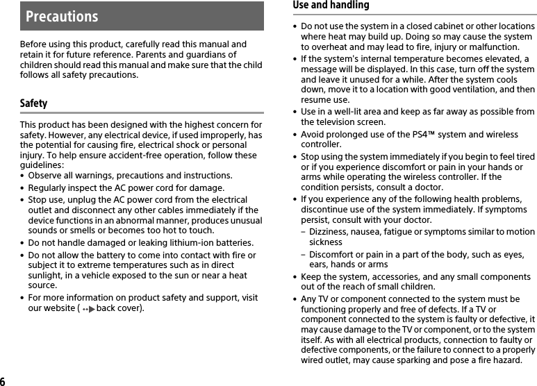 6Before using this product, carefully read this manual and retain it for future reference. Parents and guardians of children should read this manual and make sure that the child follows all safety precautions.SafetyThis product has been designed with the highest concern for safety. However, any electrical device, if used improperly, has the potential for causing fire, electrical shock or personal injury. To help ensure accident-free operation, follow these guidelines:• Observe all warnings, precautions and instructions.• Regularly inspect the AC power cord for damage.• Stop use, unplug the AC power cord from the electrical outlet and disconnect any other cables immediately if the device functions in an abnormal manner, produces unusual sounds or smells or becomes too hot to touch.• Do not handle damaged or leaking lithium-ion batteries.• Do not allow the battery to come into contact with fire or subject it to extreme temperatures such as in direct sunlight, in a vehicle exposed to the sun or near a heat source.• For more information on product safety and support, visit our website ( back cover).Use and handling• Do not use the system in a closed cabinet or other locations where heat may build up. Doing so may cause the system to overheat and may lead to fire, injury or malfunction.• If the system&apos;s internal temperature becomes elevated, a message will be displayed. In this case, turn off the system and leave it unused for a while. After the system cools down, move it to a location with good ventilation, and thenresume use.• Use in a well-lit area and keep as far away as possible fromthe television screen.• Avoid prolonged use of the PS4™ system and wirelesscontroller.• Stop using the system immediately if you begin to feel tired or if you experience discomfort or pain in your hands or arms while operating the wireless controller. If the condition persists, consult a doctor.• If you experience any of the following health problems, discontinue use of the system immediately. If symptoms persist, consult with your doctor.– Dizziness, nausea, fatigue or symptoms similar to motion sickness– Discomfort or pain in a part of the body, such as eyes, ears, hands or arms• Keep the system, accessories, and any small components out of the reach of small children.• Any TV or component connected to the system must be functioning properly and free of defects. If a TV or component connected to the system is faulty or defective, it may cause damage to the TV or component, or to the systemitself. As with all electrical products, connection to faulty or defective components, or the failure to connect to a properly wired outlet, may cause sparking and pose a fire hazard.Precautions