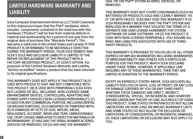14Sony Computer Entertainment America LLC (&quot;SCEA&quot;) warrants to the original purchaser that the PS4™ hardware, which includes  components contained in the retail box with this hardware (“Product”) will be free from material defects in material and workmanship for a period of one year from the original date of purchase (the &quot;Warranty Period&quot;). This warranty is valid only in the United States and Canada. IF THIS PRODUCT IS DETERMINED TO BE MATERIALLY DEFECTIVE DURING THE WARRANTY PERIOD, YOUR SOLE REMEDY AND SCEA’S SOLE AND EXCLUSIVE LIABILITY IS LIMITED TO THE REPAIR OR REPLACEMENT OF THIS PRODUCT WITH A FACTORY-RECERTIFIED PRODUCT, AT SCEA’S OPTION. For purposes of this Limited Hardware Warranty and Liability, &quot;factory recertified&quot; means a product that has been returned to its original specifications.THIS WARRANTY DOES NOT APPLY IF THIS PRODUCT (A) IS USED WITH PRODUCTS THAT ARE NOT COMPATIBLE WITH THIS PRODUCT; (B) IS USED WITH PERIPHERALS SCEA DOES NOT LICENSE OR SELL, INCLUDING  NON-LICENSED GAME ENHANCEMENT DEVICES, CONTROLLERS, ADAPTORS AND POWER SUPPLY DEVICES (&quot;NON-LICENSED PERIPHERALS&quot;); (C) IS USED FOR ANY COMMERCIAL PURPOSE, INCLUDING RENTAL OR ARCADE PURPOSES; (D) IS MODIFIED OR TAMPERED WITH; (E) IS DAMAGED BY ACTS OF GOD, MISUSE, ABUSE, NEGLIGENCE, ACCIDENT, WEAR AND TEAR, UNREASONABLE USE, OR BY CAUSES UNRELATED TO DEFECTIVE MATERIALS OR WORKMANSHIP; (F) HAS HAD THE SERIAL NUMBER ALTERED, DEFACED OR REMOVED; OR (G) HAS HAD THE WARRANTY SEAL ON THE PS4™ SYSTEM ALTERED, DEFACED, OR REMOVED.THIS WARRANTY DOES NOT COVER CONSUMABLES (SUCH AS BATTERIES) OR PRODUCTS SOLD AND CLEARLY MARKED &quot;AS IS&quot; OR WITH FAULTS. SCEA MAY VOID THIS WARRANTY IF (1) SCEA REASONABLY BELIEVES THAT THE PS4™ SYSTEM HAS BEEN USED IN A MANNER THAT VIOLATES THE TERMS OF A SEPARATE END USER LICENSE AGREEMENT FOR SYSTEM SOFTWARE OR GAME SOFTWARE; OR (2) THE PRODUCT IS USED WITH NON-LICENSED PERIPHERALS. YOU ASSUME ALL RISKS AND LIABILITIES ASSOCIATED WITH USE OF THIRD-PARTY PRODUCTS. THIS WARRANTY IS PROVIDED TO YOU IN LIEU OF ALL OTHER EXPRESS OR IMPLIED WARRANTIES INCLUDING WARRANTIES OF MERCHANTABILITY AND FITNESS FOR A PARTICULAR PURPOSE FOR THIS PRODUCT, WHICH SCEA DISCLAIMS UNDER THESE TERMS. HOWEVER, IF APPLICABLE LAW REQUIRES ANY OF THESE WARRANTIES, THEN THEY ARE LIMITED IN DURATION TO THE WARRANTY PERIOD. EXCEPT AS EXPRESSLY STATED ABOVE, SCEA EXCLUDES ALL LIABILITY FOR LOSS OF DATA, LOSS OF PROFIT, OR ANY LOSS OR DAMAGE SUFFERED BY YOU OR ANY THIRD PARTY, WHETHER THOSE DAMAGES ARE DIRECT, INDIRECT, CONSEQUENTIAL, SPECIAL, OR INCIDENTAL AND HOWEVER ARISING UNDER ANY THEORY OF LAW, AS A RESULT OF USING THIS PRODUCT. SOME STATES OR PROVINCES DO NOT ALLOW LIMITATIONS ON HOW LONG AN IMPLIED WARRANTY LASTS AND SOME STATES DO NOT ALLOW THE EXCLUSION OR LIMITATIONS OF CONSEQUENTIAL OR INCIDENTAL DAMAGES, SO THESE LIMITATIONS OR EXCLUSIONS MAY NOT APPLY TO YOU.LIMITED HARDWARE WARRANTY AND LIABILITY