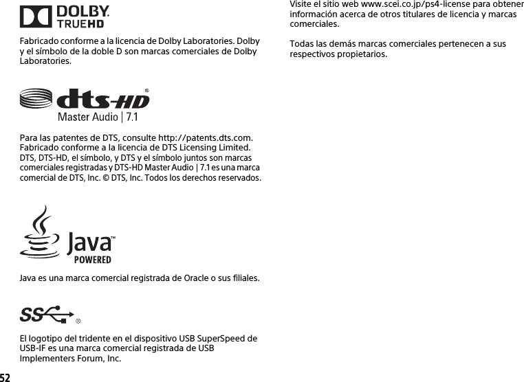 52Fabricado conforme a la licencia de Dolby Laboratories. Dolby y el símbolo de la doble D son marcas comerciales de Dolby Laboratories.Para las patentes de DTS, consulte http://patents.dts.com. Fabricado conforme a la licencia de DTS Licensing Limited. DTS, DTS-HD, el símbolo, y DTS y el símbolo juntos son marcas comerciales registradas y DTS-HD Master Audio | 7.1 es una marca comercial de DTS, Inc. © DTS, Inc. Todos los derechos reservados.Java es una marca comercial registrada de Oracle o sus filiales.El logotipo del tridente en el dispositivo USB SuperSpeed de USB-IF es una marca comercial registrada de USB Implementers Forum, Inc. Visite el sitio web www.scei.co.jp/ps4-license para obtener información acerca de otros titulares de licencia y marcas comerciales.Todas las demás marcas comerciales pertenecen a sus respectivos propietarios.