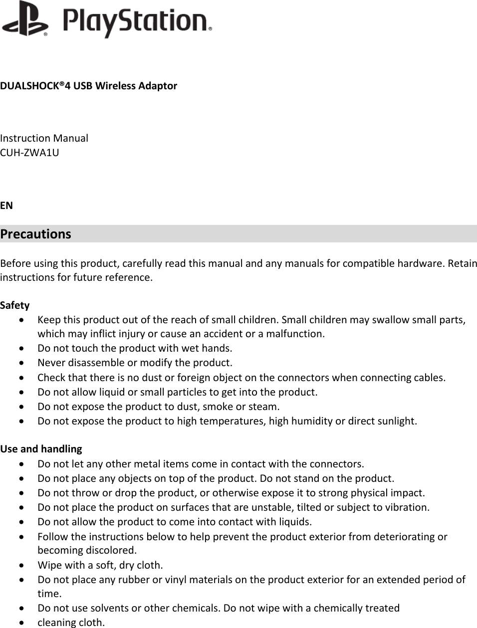   DUALSHOCK®4 USB Wireless Adaptor  Instruction Manual  CUH-ZWA1U  EN Precautions  Before using this product, carefully read this manual and any manuals for compatible hardware. Retain instructions for future reference.  Safety • Keep this product out of the reach of small children. Small children may swallow small parts, which may inflict injury or cause an accident or a malfunction. • Do not touch the product with wet hands. • Never disassemble or modify the product. • Check that there is no dust or foreign object on the connectors when connecting cables. • Do not allow liquid or small particles to get into the product. • Do not expose the product to dust, smoke or steam. • Do not expose the product to high temperatures, high humidity or direct sunlight.  Use and handling • Do not let any other metal items come in contact with the connectors. • Do not place any objects on top of the product. Do not stand on the product. • Do not throw or drop the product, or otherwise expose it to strong physical impact. • Do not place the product on surfaces that are unstable, tilted or subject to vibration. • Do not allow the product to come into contact with liquids. • Follow the instructions below to help prevent the product exterior from deteriorating or becoming discolored. • Wipe with a soft, dry cloth. • Do not place any rubber or vinyl materials on the product exterior for an extended period of time. • Do not use solvents or other chemicals. Do not wipe with a chemically treated • cleaning cloth.  