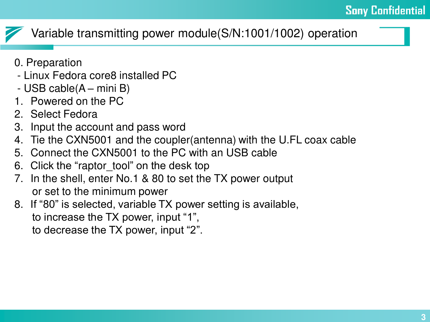 30. Preparation- Linux Fedora core8 installed PC- USB cable(A –mini B)1. Powered on the PC2. Select Fedora3. Input the account and pass word4. Tie the CXN5001 and the coupler(antenna) with the U.FL coax cable5. Connect the CXN5001 to the PC with an USB cable6. Click the “raptor_tool” on the desk top7. In the shell, enter No.1 &amp; 80 to set the TX power outputor set to the minimum power8. If “80” is selected, variable TX power setting is available,to increase the TX power, input “1”,to decrease the TX power, input “2”.Variable transmitting power module(S/N:1001/1002) operation