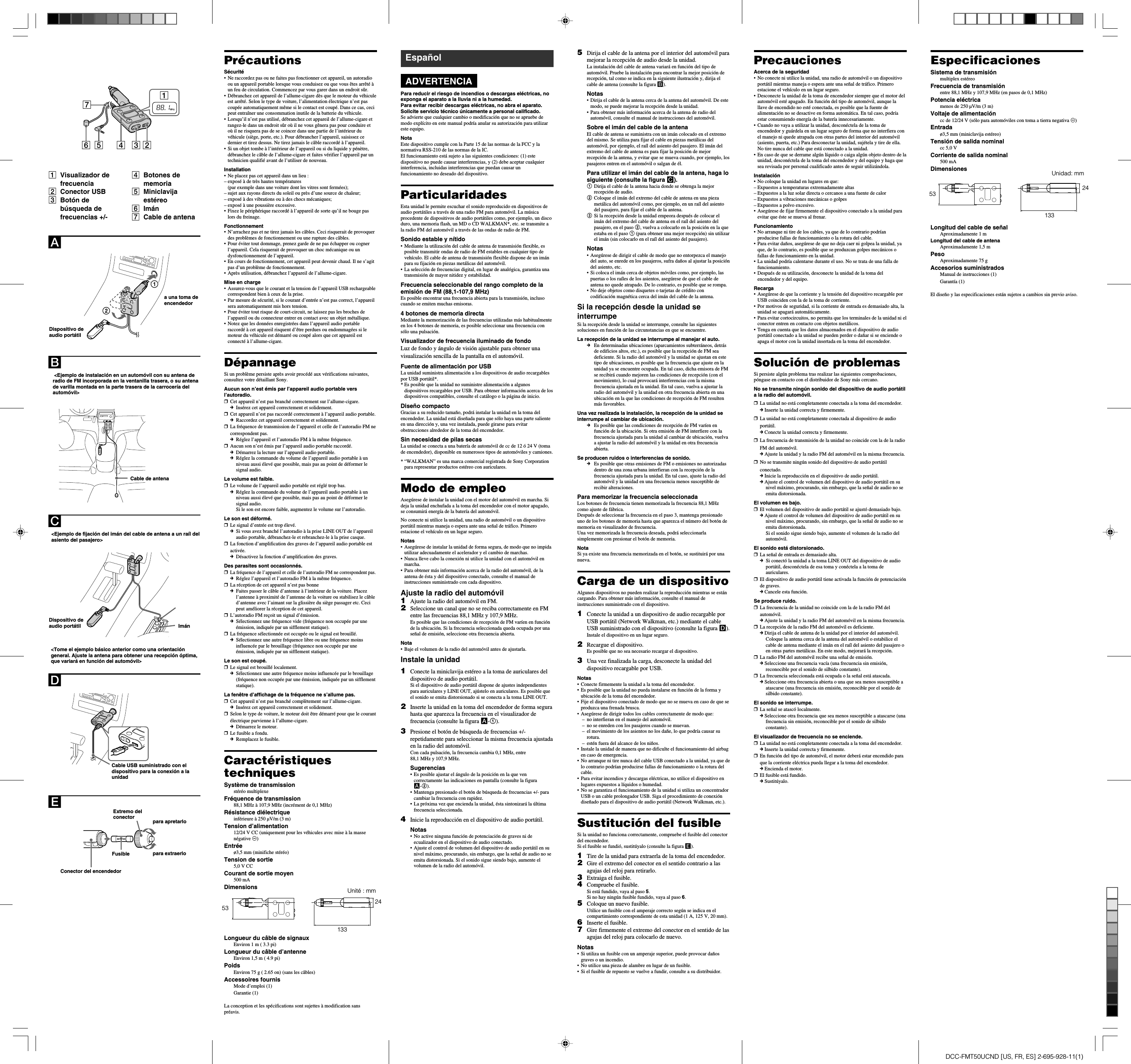 DCC-FMT50UCND [US, FR, ES] 2-695-928-11(1)PrecaucionesAcerca de la seguridad•No conecte ni utilice la unidad, una radio de automóvil o un dispositivoportátil mientras maneja o espera ante una señal de tráfico. Primeroestacione el vehículo en un lugar seguro.• Desconecte la unidad de la toma de encendedor siempre que el motor delautomóvil esté apagado. En función del tipo de automóvil, aunque lallave de encendido no esté conectada, es posible que la fuente dealimentación no se desactive en forma automática. En tal caso, podríaestar consumiendo energía de la batería innecesariamente.• Cuando no vaya a utilizar la unidad, desconéctela de la toma deencendedor y guárdela en un lugar seguro de forma que no interfiera conel manejo ni quede atrapada con otras partes del interior del automóvil(asiento, puerta, etc.) Para desconectar la unidad, sujétela y tire de ella.No tire nunca del cable que está conectado a la unidad.•En caso de que se derrame algún líquido o caiga algún objeto dentro de launidad, desconéctela de la toma del encendedor y del equipo y haga quesea revisada por personal cualificado antes de seguir utilizándola.Instalación•No coloque la unidad en lugares en que:–Expuestos a temperaturas extremadamente altas–Expuestos a la luz solar directa o cercanos a una fuente de calor–Expuestos a vibraciones mecánicas o golpes–Expuestos a polvo excesivo.•Asegúrese de fijar firmemente el dispositivo conectado a la unidad paraevitar que éste se mueva al frenar.Funcionamiento•No arranque ni tire de los cables, ya que de lo contrario podríanproducirse fallas de funcionamiento o la rotura del cable.•Para evitar daños, asegúrese de que no deja caer ni golpea la unidad, yaque, de lo contrario, es posible que se produzcan golpes mecánicos ofallas de funcionamiento en la unidad.• La unidad podría calentarse durante el uso. No se trata de una falla defuncionamiento.•Después de su utilización, desconecte la unidad de la toma delencendedor y del equipo.Recarga•Asegúrese de que la corriente y la tensión del dispositivo recargable porUSB coinciden con la de la toma de corriente.•Por motivos de seguridad, si la corriente de entrada es demasiado alta, launidad se apagará automáticamente.•Para evitar cortocircuitos, no permita que los terminales de la unidad ni elconector entren en contacto con objetos metálicos.•Tenga en cuenta que los datos almacenados en el dispositivo de audioportátil conectado a la unidad se pueden perder o dañar si se enciende oapaga el motor con la unidad insertada en la toma del encendedor.Solución de problemasSi persiste algún problema tras realizar las siguientes comprobaciones,póngase en contacto con el distribuidor de Sony más cercano.No se transmite ningún sonido del dispositivo de audio portátila la radio del automóvil.❒La unidad no está completamente conectada a la toma del encendedor.c Inserte la unidad correcta y firmemente.❒La unidad no está completamente conectada al dispositivo de audioportátil.c Conecte la unidad correcta y firmemente.❒La frecuencia de transmisión de la unidad no coincide con la de la radioFM del automóvil.c Ajuste la unidad y la radio FM del automóvil en la misma frecuencia.❒No se transmite ningún sonido del dispositivo de audio portátilconectado.c Inicie la reproducción en el dispositivo de audio portátil.c Ajuste el control de volumen del dispositivo de audio portátil en sunivel máximo, procurando, sin embargo, que la señal de audio no seemita distorsionada.El volumen es bajo.❒El volumen del dispositivo de audio portátil se ajustó demasiado bajo.c Ajuste el control de volumen del dispositivo de audio portátil en sunivel máximo, procurando, sin embargo, que la señal de audio no seemita distorsionada.Si el sonido sigue siendo bajo, aumente el volumen de la radio delautomóvil.El sonido está distorsionado.❒La señal de entrada es demasiado alta.c  Si conectó la unidad a la toma LINE OUT del dispositivo de audioportátil, desconéctela de esa toma y conéctela a la toma deauriculares.❒El dispositivo de audio portátil tiene activada la función de potenciaciónde graves.c Cancele esta función.Se produce ruido.❒La frecuencia de la unidad no coincide con la de la radio FM delautomóvil.c Ajuste la unidad y la radio FM del automóvil en la misma frecuencia.❒La recepción de la radio FM del automóvil es deficiente.c Dirija el cable de antena de la unidad por el interior del automóvil.Coloque la antena cerca de la antena del automóvil o estabilice elcable de antena mediante el imán en el raíl del asiento del pasajero oen otras partes metálicas. En este modo, mejorará la recepción.❒La radio FM del automóvil recibe una señal de emisión.c Seleccione una frecuencia vacía (una frecuencia sin emisión,reconocible por el sonido de silbido constante).❒La frecuencia seleccionada está ocupada o la señal está atascada.c Seleccione otra frecuencia abierta o una que sea menos susceptible aatascarse (una frecuencia sin emisión, reconocible por el sonido desilbido constante).El sonido se interrumpe.❒La señal se atascó localmente.c Seleccione otra frecuencia que sea menos susceptible a atascarse (unafrecuencia sin emisión, reconocible por el sonido de silbidoconstante).El visualizador de frecuencia no se enciende.❒La unidad no está completamente conectada a la toma del encendedor.c Inserte la unidad correcta y firmemente.❒En función del tipo de automóvil, el motor deberá estar encendido paraque la corriente eléctrica pueda llegar a la toma del encendedor.c Encienda el motor.❒El fusible está fundido.c Sustitúyalo.PrécautionsSécurité•Ne raccordez pas ou ne faites pas fonctionner cet appareil, un autoradioou un appareil portable lorsque vous conduisez ou que vous êtes arrêté àun feu de circulation. Commencez par vous garer dans un endroit sûr.•Débranchez cet appareil de l’allume-cigare dès que le moteur du véhiculeest arrêté. Selon le type de voiture, l’alimentation électrique n’est pascoupée automatiquement même si le contact est coupé. Dans ce cas, cecipeut entraîner une consommation inutile de la batterie du véhicule.•Lorsqu’il n’est pas utilisé, débranchez cet appareil de l’allume-cigare etrangez-le dans un endroit sûr où il ne vous gênera pas pour conduire etoù il ne risquera pas de se coincer dans une partie de l’intérieur duvéhicule (siège, porte, etc.). Pour débrancher l’appareil, saisissez cedernier et tirez dessus. Ne tirez jamais le câble raccordé à l’appareil.•Si un objet tombe à l’intérieur de l’appareil ou si du liquide y pénètre,débranchez le câble de l’allume-cigare et faites vérifier l’appareil par untechnicien qualifié avant de l’utiliser de nouveau.Installation•Ne placez pas cet appareil dans un lieu :–exposé à de très hautes températures(par exemple dans une voiture dont les vitres sont fermées);–sujet aux rayons directs du soleil ou près d’une source de chaleur;–exposé à des vibrations ou à des chocs mécaniques;–exposé à une poussière excessive.•Fixez le périphérique raccordé à l’appareil de sorte qu’il ne bouge paslors du freinage.Fonctionnement•N’arrachez pas et ne tirez jamais les câbles. Ceci risquerait de provoquerdes problèmes de fonctionnement ou une rupture des câbles.•Pour éviter tout dommage, prenez garde de ne pas échapper ou cognerl’appareil. Cela risquerait de provoquer un choc mécanique ou undysfonctionnement de l’appareil.•En cours de fonctionnement, cet appareil peut devenir chaud. Il ne s’agitpas d’un problème de fonctionnement.•Après utilisation, débranchez l’appareil de l’allume-cigare.Mise en charge•Assurez-vous que le courant et la tension de l’appareil USB rechargeablecorrespondent bien à ceux de la prise.•Par mesure de sécurité, si le courant d’entrée n’est pas correct, l’appareilsera automatiquement mis hors tension.•Pour éviter tout risque de court-circuit, ne laissez pas les broches del’appareil ou du connecteur entrer en contact avec un objet métallique.•Notez que les données enregistrées dans l’appareil audio portableraccordé à cet appareil risquent d’être perdues ou endommagées si lemoteur du véhicule est démarré ou coupé alors que cet appareil estconnecté à l’allume-cigare.DépannageSi un problème persiste après avoir procédé aux vérifications suivantes,consultez votre détaillant Sony.Aucun son n’est émis par l’appareil audio portable versl’autoradio.❒Cet appareil n’est pas branché correctement sur l’allume-cigare.cInsérez cet appareil correctement et solidement.❒Cet appareil n’est pas raccordé correctement à l’appareil audio portable.cRaccordez cet appareil correctement et solidement.❒La fréquence de transmission de l’appareil et celle de l’autoradio FM necorrespondent pas.cRéglez l’appareil et l’autoradio FM à la même fréquence.❒Aucun son n’est émis par l’appareil audio portable raccordé.cDémarrez la lecture sur l’appareil audio portable.cRéglez la commande du volume de l’appareil audio portable à unniveau aussi élevé que possible, mais pas au point de déformer lesignal audio.Le volume est faible.❒Le volume de l’appareil audio portable est réglé trop bas.cRéglez la commande du volume de l’appareil audio portable à unniveau aussi élevé que possible, mais pas au point de déformer lesignal audio.Si le son est encore faible, augmentez le volume sur l’autoradio.Le son est déformé.❒Le signal d’entrée est trop élevé.cSi vous avez branché l’autoradio à la prise LINE OUT de l’appareilaudio portable, débranchez-le et rebranchez-le à la prise casque.❒La fonction d’amplification des graves de l’appareil audio portable estactivée.cDésactivez la fonction d’amplification des graves.Des parasites sont occasionnés.❒La fréquence de l’appareil et celle de l’autoradio FM ne correspondent pas.cRéglez l’appareil et l’autoradio FM à la même fréquence.❒La réception de cet appareil n’est pas bonnecFaites passer le câble d’antenne à l’intérieur de la voiture. Placezl’antenne à proximité de l’antenne de la voiture ou stabilisez le câbled’antenne avec l’aimant sur la glissière du siège passager etc. Cecipeut améliorer la réception de cet appareil.❒L’autoradio FM reçoit un signal d’émission.cSélectionnez une fréquence vide (fréquence non occupée par uneémission, indiquée par un sifflement statique).❒La fréquence sélectionnée est occupée ou le signal est brouillé.cSélectionnez une autre fréquence libre ou une fréquence moinsinfluencée par le brouillage (fréquence non occupée par uneémission, indiquée par un sifflement statique).Le son est coupé.❒Le signal est brouillé localement.cSélectionnez une autre fréquence moins influencée par le brouillage(fréquence non occupée par une émission, indiquée par un sifflementstatique).La fenêtre d’affichage de la fréquence ne s’allume pas.❒Cet appareil n’est pas branché complètement sur l’allume-cigare.cInsérez cet appareil correctement et solidement.❒Selon le type de voiture, le moteur doit être démarré pour que le courantélectrique parvienne à l’allume-cigare.cDémarrez le moteur.❒Le fusible a fondu.cRemplacez le fusible.CaractéristiquestechniquesSystème de transmissionstéréo multiplexeFréquence de transmission88,1 MHz à 107,9 MHz (incrément de 0,1 MHz)Résistance diélectriqueinférieure à 250 µV/m (3 m)Tension d’alimentation12/24 V CC (uniquement pour les véhicules avec mise à la massenégative #)Entréeø3,5 mm (minifiche stéréo)Tension de sortie5,0 V CCCourant de sortie moyen500 mADimensionsLongueur du câble de signauxEnviron 1 m ( 3.3 pi)Longueur du câble d’antenneEnviron 1,5 m ( 4.9 pi)PoidsEnviron 75 g ( 2.65 on) (sans les câbles)Accessoires fournisMode d’emploi (1)Garantie (1)La conception et les spécifications sont sujettes à modification sanspréavis.5Dirija el cable de la antena por el interior del automóvil paramejorar la recepción de audio desde la unidad.La instalación del cable de antena variará en función del tipo deautomóvil. Pruebe la instalación para encontrar la mejor posición derecepción, tal como se indica en la siguiente ilustración y, dirija elcable de antena (consulte la figura B).Notas•Dirija el cable de la antena cerca de la antena del automóvil. De estemodo, se puede mejorar la recepción desde la unidad.•Para obtener más información acerca de la antena de radio delautomóvil, consulte el manual de instrucciones del automóvil.Sobre el imán del cable de la antenaEl cable de antena se suministra con un imán colocado en el extremodel mismo. Se utiliza para fijar el cable en piezas metálicas delautomóvil, por ejemplo, el raíl del asiento del pasajero. El imán delextremo del cable de antena es para fijar la posición de mejorrecepción de la antena, y evitar que se mueva cuando, por ejemplo, lospasajeros entren en el automóvil o salgan de él.Para utilizar el imán del cable de la antena, haga losiguiente (consulte la figura C).1Dirija el cable de la antena hacia donde se obtenga la mejorrecepción de audio.2Coloque el imán del extremo del cable de antena en una piezametálica del automóvil como, por ejemplo, en un raíl del asientodel pasajero, para fijar el cable de la antena.3Si la recepción desde la unidad empeora después de colocar elimán del extremo del cable de antena en el raíl del asiento delpasajero, en el paso 2, vuelva a colocarlo en la posición en la queestaba en el paso 1 (para obtener una mejor recepción) sin utilizarel imán (sin colocarlo en el raíl del asiento del pasajero).Notas•Asegúrese de dirigir el cable de modo que no entorpezca el manejodel auto, se enrede en los pasajeros, sufra daños al ajustar la posicióndel asiento, etc.•Si coloca el imán cerca de objetos móviles como, por ejemplo, laspuertas o los raíles de los asientos, asegúrese de que el cable deantena no quede atrapado. De lo contrario, es posible que se rompa.•No deje objetos como disquetes o tarjetas de crédito concodificación magnética cerca del imán del cable de la antena.Si la recepción desde la unidad seinterrumpeSi la recepción desde la unidad se interrumpe, consulte las siguientessoluciones en función de las circunstancias en que se encuentre.La recepción de la unidad se interrumpe al manejar el auto.cEn determinadas ubicaciones (aparcamientos subterráneos, detrásde edificios altos, etc.), es posible que la recepción de FM seadeficiente. Si la radio del automóvil y la unidad se ajustan en estetipo de ubicaciones, es posible que la frecuencia que ajuste en launidad ya se encuentre ocupada. En tal caso, dicha emisora de FMse recibirá cuando mejoren las condiciones de recepción (con elmovimiento), lo cual provocará interferencias con la mismafrecuencia ajustada en la unidad. En tal caso, vuelva a ajustar laradio del automóvil y la unidad en otra frecuencia abierta en unaubicación en la que las condiciones de recepción de FM resultenmás favorables.Una vez realizada la instalación, la recepción de la unidad seinterrumpe al cambiar de ubicación.cEs posible que las condiciones de recepción de FM varíen enfunción de la ubicación. Si otra emisión de FM interfiere con lafrecuencia ajustada para la unidad al cambiar de ubicación, vuelvaa ajustar la radio del automóvil y la unidad en otra frecuenciaabierta.Se producen ruidos o interferencias de sonido.cEs posible que otras emisiones de FM o emisiones no autorizadasdentro de una zona urbana interfieran con la recepción de lafrecuencia ajustada para la unidad. En tal caso, ajuste la radio delautomóvil y la unidad en una frecuencia menos susceptible derecibir alteraciones.Para memorizar la frecuencia seleccionadaLos botones de frecuencia tienen memorizada la frecuencia 88,1 MHzcomo ajuste de fábrica.Después de seleccionar la frecuencia en el paso 3, mantenga presionadouno de los botones de memoria hasta que aparezca el número del botón dememoria en visualizador de frecuencia.Una vez memorizada la frecuencia deseada, podrá seleccionarlasimplemente con presionar el botón de memoria.NotaSi ya existe una frecuencia memorizada en el botón, se sustituirá por unanueva.Carga de un dispositivoAlgunos dispositivos no pueden realizar la reproducción mientras se estáncargando. Para obtener más información, consulte el manual deinstrucciones suministrado con el dispositivo.1Conecte la unidad a un dispositivo de audio recargable porUSB portátil (Network Walkman, etc.) mediante el cableUSB suministrado con el dispositivo (consulte la figura D).Instale el dispositivo en un lugar seguro.2Recargue el dispositivo.Es posible que no sea necesario recargar el dispositivo.3Una vez finalizada la carga, desconecte la unidad deldispositivo recargable por USB.Notas•Conecte firmemente la unidad a la toma del encendedor.•Es posible que la unidad no pueda instalarse en función de la forma yubicación de la toma del encendedor.•Fije el dispositivo conectado de modo que no se mueva en caso de que seproduzca una frenada brusca.•Asegúrese de dirigir todos los cables correctamente de modo que:–no interfieran en el manejo del automóvil.–no se enreden con los pasajeros cuando se muevan.– el movimiento de los asientos no los dañe, lo que podría causar surotura.–estén fuera del alcance de los niños.•Instale la unidad de manera que no dificulte el funcionamiento del airbagen caso de emergencia.•No arranque ni tire nunca del cable USB conectado a la unidad, ya que delo contrario podrían producirse fallas de funcionamiento o la rotura delcable.•Para evitar incendios y descargas eléctricas, no utilice el dispositivo enlugares expuestos a líquidos o humedad.•No se garantiza el funcionamiento de la unidad si utiliza un concentradorUSB o un cable prolongador USB. Siga el procedimiento de conexióndiseñado para el dispositivo de audio portátil (Network Walkman, etc.).Sustitución del fusibleSi la unidad no funciona correctamente, compruebe el fusible del conectordel encendedor.Si el fusible se fundió, sustitúyalo (consulte la figura E).1Tire de la unidad para extraerla de la toma del encendedor.2Gire el extremo del conector en el sentido contrario a lasagujas del reloj para retirarlo.3Extraiga el fusible.4Compruebe el fusible.Si está fundido, vaya al paso 5.Si no hay ningún fusible fundido, vaya al paso 6.5Coloque un nuevo fusible.Utilice un fusible con el amperaje correcto según se indica en elcompartimiento correspondiente de esta unidad (1 A, 125 V, 20 mm).6Inserte el fusible.7Gire firmemente el extremo del conector en el sentido de lasagujas del reloj para colocarlo de nuevo.Notas•Si utiliza un fusible con un amperaje superior, puede provocar dañosgraves o un incendio.•No utilice una pieza de alambre en lugar de un fusible.•Si el fusible de repuesto se vuelve a fundir, consulte a su distribuidor.EspañolADVERTENCIAPara reducir el riesgo de incendios o descargas eléctricas, noexponga el aparato a la lluvia ni a la humedad.Para evitar recibir descargas eléctricas, no abra el aparato.Solicite servicio técnico únicamente a personal calificado.Se advierte que cualquier cambio o modificación que no se apruebe demodo explícito en este manual podría anular su autorización para utilizareste equipo.NotaEste dispositivo cumple con la Parte 15 de las normas de la FCC y lanormativa RSS-210 de las normas de la IC.El funcionamiento está sujeto a las siguientes condiciones: (1) estedispositivo no puede causar interferencias, y (2) debe aceptar cualquierinterferencia, incluidas interferencias que puedan causar unfuncionamiento no deseado del dispositivo.ParticularidadesEsta unidad le permite escuchar el sonido reproducido en dispositivos deaudio portátiles a través de una radio FM para automóvil. La músicaprocedente de dispositivos de audio portátiles como, por ejemplo, un discoduro, una memoria flash, un MD o CD WALKMAN*, etc. se transmite ala radio FM del automóvil a través de las ondas de radio de FM.Sonido estable y nítido•Mediante la utilización del cable de antena de transmisión flexible, esposible transmitir ondas de radio de FM estables en cualquier tipo devehículo. El cable de antena de transmisión flexible dispone de un imánpara su fijación en piezas metálicas del automóvil.•La selección de frecuencias digital, en lugar de analógica, garantiza unatransmisión de mayor nitidez y estabilidad.Frecuencia seleccionable del rango completo de laemisión de FM (88,1-107,9 MHz)Es posible encontrar una frecuencia abierta para la transmisión, inclusocuando se emiten muchas emisoras.4 botones de memoria directaMediante la memorización de las frecuencias utilizadas más habitualmenteen los 4 botones de memoria, es posible seleccionar una frecuencia consólo una pulsación.Visualizador de frecuencia iluminado de fondoLuz de fondo y ángulo de visión ajustable para obtener unavisualización sencilla de la pantalla en el automóvil.Fuente de alimentación por USBLa unidad suministra alimentación a los dispositivos de audio recargablespor USB portátil*.*Es posible que la unidad no suministre alimentación a algunosdispositivos recargables por USB. Para obtener información acerca de losdispositivos compatibles, consulte el catálogo o la página de inicio.Diseño compactoGracias a su reducido tamaño, podrá instalar la unidad en la toma delencendedor. La unidad está diseñada para que sólo haya una parte salienteen una dirección y, una vez instalada, puede girarse para evitarobstrucciones alrededor de la toma del encendedor.Sin necesidad de pilas secasLa unidad se conecta a una batería de automóvil de cc de 12 ó 24 V (tomade encendedor), disponible en numerosos tipos de automóviles y camiones.*“WALKMAN” es una marca comercial registrada de Sony Corporationpara representar productos estéreo con auriculares.Modo de empleoAsegúrese de instalar la unidad con el motor del automóvil en marcha. Sideja la unidad enchufada a la toma del encendedor con el motor apagado,se consumirá energía de la batería del automóvil.No conecte ni utilice la unidad, una radio de automóvil o un dispositivoportátil mientras maneja o espera ante una señal de tráfico. Primeroestacione el vehículo en un lugar seguro.Notas•Asegúrese de instalar la unidad de forma segura, de modo que no impidautilizar adecuadamente el acelerador y el cambio de marchas.•Nunca lleve cabo la conexión ni utilice la unidad con el automóvil enmarcha.•Para obtener más información acerca de la radio del automóvil, de laantena de ésta y del dispositivo conectado, consulte el manual deinstrucciones suministrado con cada dispositivo.Ajuste la radio del automóvil1Ajuste la radio del automóvil en FM.2Seleccione un canal que no se reciba correctamente en FMentre las frecuencias 88,1 MHz y 107,9 MHz.Es posible que las condiciones de recepción de FM varíen en funciónde la ubicación. Si la frecuencia seleccionada queda ocupada por unaseñal de emisión, seleccione otra frecuencia abierta.Nota•Baje el volumen de la radio del automóvil antes de ajustarla.Instale la unidad1Conecte la miniclavija estéreo a la toma de auriculares deldispositivo de audio portátil.Si el dispositivo de audio portátil dispone de ajustes independientespara auriculares y LINE OUT, ajústelo en auriculares. Es posible queel sonido se emita distorsionado si se conecta a la toma LINE OUT.2Inserte la unidad en la toma del encendedor de forma segurahasta que aparezca la frecuencia en el visualizador defrecuencia (consulte la figura A-1).3Presione el botón de búsqueda de frecuencias +/-repetidamente para seleccionar la misma frecuencia ajustadaen la radio del automóvil.Con cada pulsación, la frecuencia cambia 0,1 MHz, entre88,1 MHz y 107,9 MHz.Sugerencias•Es posible ajustar el ángulo de la posición en la que vencorrectamente las indicaciones en pantalla (consulte la figuraA-2).•Mantenga presionado el botón de búsqueda de frecuencias +/- paracambiar la frecuencia con rapidez.• La próxima vez que encienda la unidad, ésta sintonizará la últimafrecuencia seleccionada.4Inicie la reproducción en el dispositivo de audio portátil.Notas•No active ninguna función de potenciación de graves ni deecualizador en el dispositivo de audio conectado.•Ajuste el control de volumen del dispositivo de audio portátil en sunivel máximo, procurando, sin embargo, que la señal de audio no seemita distorsionada. Si el sonido sigue siendo bajo, aumente elvolumen de la radio del automóvil.Unidad: mm5313324AEDCB123456712Dispositivo deaudio portátila una toma deencendedorCable de antenaImánDispositivo deaudio portátilFusibleConector del encendedorExtremo delconector para apretarlopara extraerloCable USB suministrado con eldispositivo para la conexión a launidad&lt;Ejemplo de instalación en un automóvil con su antena deradio de FM incorporada en la ventanilla trasera, o su antenade varilla montada en la parte trasera de la carrocería delautomóvil&gt;&lt;Ejemplo de fijación del imán del cable de antena a un raíl delasiento del pasajero&gt;&lt;Tome el ejemplo básico anterior como una orientacióngeneral. Ajuste la antena para obtener una recepción óptima,que variará en función del automóvil&gt;1Visualizador defrecuencia2Conector USB3Botón debúsqueda defrecuencias +/-4Botones dememoria5Miniclavijaestéreo6Imán7Cable de antenaUnité : mm5313324EspecificacionesSistema de transmisiónmultiplex estéreoFrecuencia de transmisiónentre 88,1 MHz y 107,9 MHz (en pasos de 0,1 MHz)Potencia eléctricamenos de 250 µV/m (3 m)Voltaje de alimentacióncc de 12/24 V (sólo para automóviles con toma a tierra negativa #)Entradaø3,5 mm (miniclavija estéreo)Tensión de salida nominalcc 5,0 VCorriente de salida nominal500 mADimensionesLongitud del cable de señalAproximadamente 1 mLongitud del cable de antenaAproximadamente 1,5 mPesoAproximadamente 75 gAccesorios suministradosManual de instrucciones (1)Garantía (1)El diseño y las especificaciones están sujetos a cambios sin previo aviso.