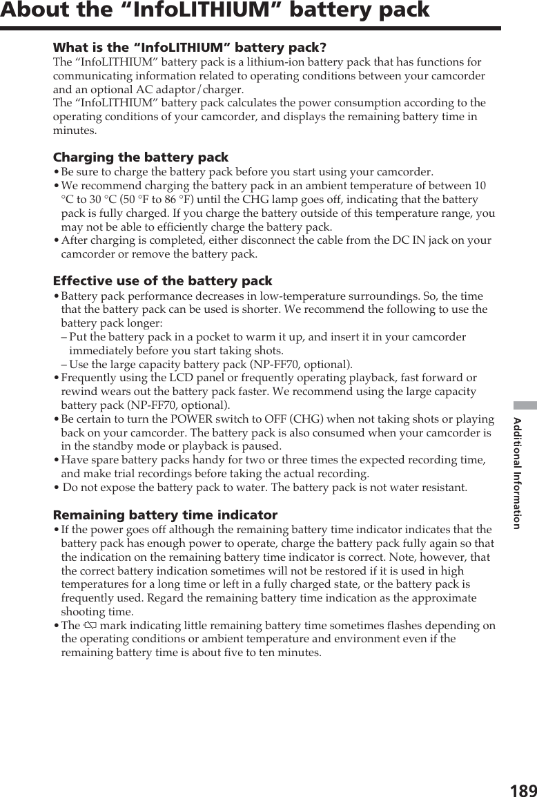 189Additional InformationAbout the “InfoLITHIUM” battery packWhat is the “InfoLITHIUM” battery pack?The “InfoLITHIUM” battery pack is a lithium-ion battery pack that has functions forcommunicating information related to operating conditions between your camcorderand an optional AC adaptor/charger.The “InfoLITHIUM” battery pack calculates the power consumption according to theoperating conditions of your camcorder, and displays the remaining battery time inminutes.Charging the battery pack•Be sure to charge the battery pack before you start using your camcorder.•We recommend charging the battery pack in an ambient temperature of between 10°C to 30 °C (50 °F to 86 °F) until the CHG lamp goes off, indicating that the batterypack is fully charged. If you charge the battery outside of this temperature range, youmay not be able to efficiently charge the battery pack.•After charging is completed, either disconnect the cable from the DC IN jack on yourcamcorder or remove the battery pack.Effective use of the battery pack•Battery pack performance decreases in low-temperature surroundings. So, the timethat the battery pack can be used is shorter. We recommend the following to use thebattery pack longer:–Put the battery pack in a pocket to warm it up, and insert it in your camcorderimmediately before you start taking shots.–Use the large capacity battery pack (NP-FF70, optional).•Frequently using the LCD panel or frequently operating playback, fast forward orrewind wears out the battery pack faster. We recommend using the large capacitybattery pack (NP-FF70, optional).•Be certain to turn the POWER switch to OFF (CHG) when not taking shots or playingback on your camcorder. The battery pack is also consumed when your camcorder isin the standby mode or playback is paused.•Have spare battery packs handy for two or three times the expected recording time,and make trial recordings before taking the actual recording.• Do not expose the battery pack to water. The battery pack is not water resistant.Remaining battery time indicator•If the power goes off although the remaining battery time indicator indicates that thebattery pack has enough power to operate, charge the battery pack fully again so thatthe indication on the remaining battery time indicator is correct. Note, however, thatthe correct battery indication sometimes will not be restored if it is used in hightemperatures for a long time or left in a fully charged state, or the battery pack isfrequently used. Regard the remaining battery time indication as the approximateshooting time.•The E mark indicating little remaining battery time sometimes flashes depending onthe operating conditions or ambient temperature and environment even if theremaining battery time is about five to ten minutes.