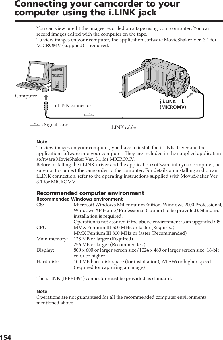 154You can view or edit the images recorded on a tape using your computer. You canrecord images edited with the computer on the tape.To view images on your computer, the application software MovieShaker Ver. 3.1 forMICROMV (supplied) is required.NoteTo view images on your computer, you have to install the i.LINK driver and theapplication software into your computer. They are included in the supplied applicationsoftware MovieShaker Ver. 3.1 for MICROMV.Before installing the i.LINK driver and the application software into your computer, besure not to connect the camcorder to the computer. For details on installing and on ani.LINK connection, refer to the operating instructions supplied with MovieShaker Ver.3.1 for MICROMV.Recommended computer environmentRecommended Windows environmentOS: Microsoft Windows MillennuiumEdition, Windows 2000 Professional,Windows XP Home/Professional (support to be provided). Standardinstallation is required.Operation is not assured if the above environment is an upgraded OS.CPU: MMX Pentium III 600 MHz or faster (Required)MMX Pentium III 800 MHz or faster (Recommended)Main memory: 128 MB or larger (Required)256 MB or larger (Recommended)Display: 800 × 600 or larger screen size/1024 × 480 or larger screen size, 16-bitcolor or higherHard disk: 100 MB hard disk space (for installation), ATA66 or higher speed(required for capturing an image)The i.LINK (IEEE1394) connector must be provided as standard.NoteOperations are not guaranteed for all the recommended computer environmentsmentioned above.Connecting your camcorder to yourcomputer using the i.LINK jacki.LINK connectorComputeri.LINK cable i.LINK(MICROMV): Signal flow